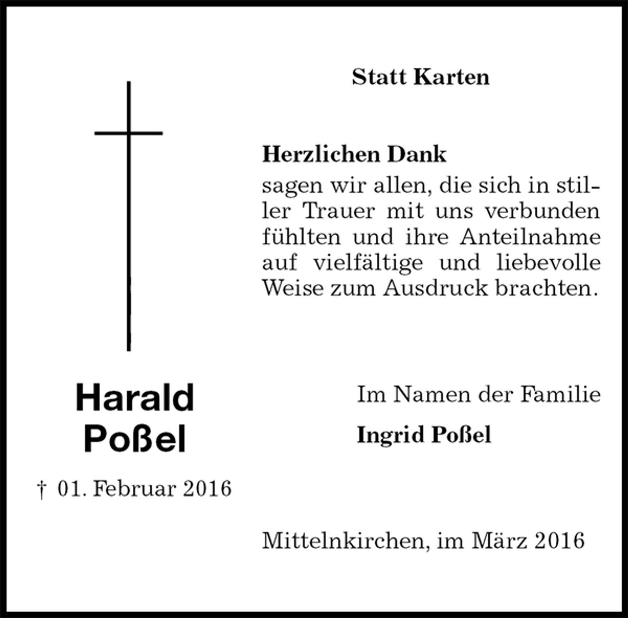 <p>Statt Karten</p>
<p>Herzlichen Dank<br />sagen wir allen, die sich in stiller Trauer mit uns verbunden fühlten und ihre Anteilnahme auf vielfältige und liebevolle Weise zum Ausdruck brachten.<br />Im Namen der Familie<br />Ingrid Poßel<br />Mittelnkirchen, im März 2016</p>
<p>Harald<br />Poßel<br />† 01. Februar 2016</p>