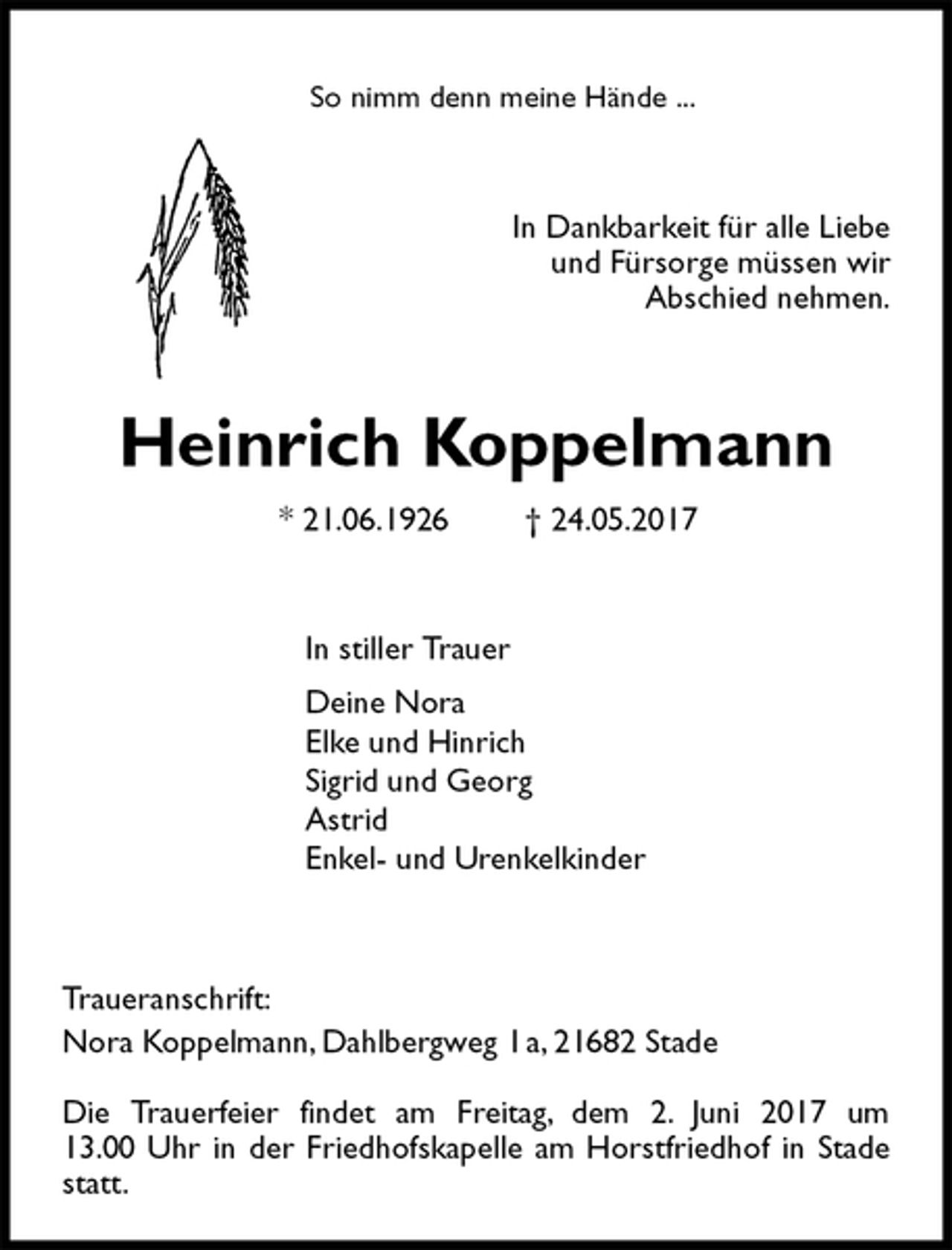 <p>So nimm denn meine Hände ...<br />In Dankbarkeit für alle Liebe<br />und Fürsorge müssen wir<br />Abschied nehmen.<br />Heinrich Koppelmann<br />* 21.06.1926 † 24.05.2017<br />In stiller Trauer<br />Deine Nora<br />Elke und Hinrich<br />Sigrid und Georg<br />Astrid<br />Enkel- und Urenkelkinder</p><p>Traueranschrift:<br />Nora Koppelmann, Dahlbergweg 1 a, 21682 Stade</p><p>Die Trauerfeier findet am Freitag, dem 2. Juni 2017 um<br />13.00 Uhr in der Friedhofskapelle am Horstfriedhof in Stade statt.</p>