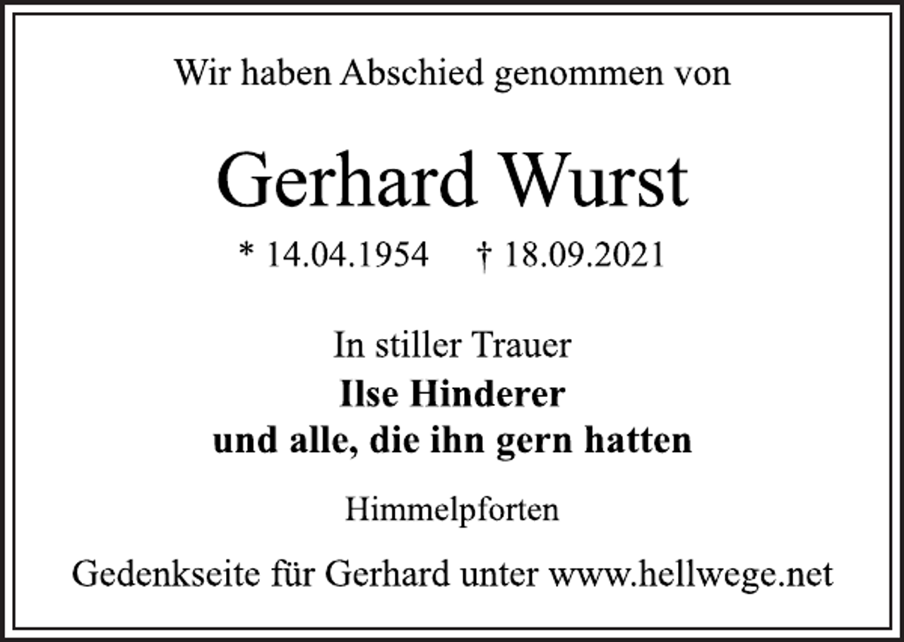 <p>Wir haben Abschied genommen von<br />Gerhard Wurst<br />* 14.04.1954 † 18.09.2021<br />Himmelpforten<br />Ilse Hinderer<br />und alle, die ihn gern hatten<br />In stiller Trauer<br />Gedenkseite für Gerhard unter www.hellwege.net</p>