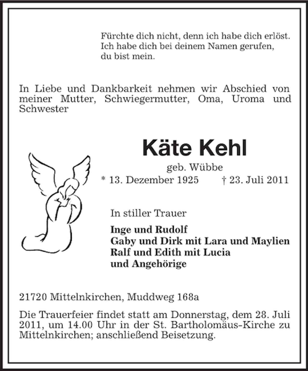 <p>Fürchte dich nicht, denn ich habe dich erlöst.<br />Ich habe dich bei deinem Namen gerufen,<br />du bist mein.</p><p>In Liebe und Dankbarkeit nehmen wir Abschied von<br />meiner Mutter, Schwiegermutter, Oma, Uroma und<br />Schwester</p><p>Käte Kehl<br />geb. Wübbe<br />* 13. Dezember 1925<br />† 23. Juli 2011<br />In stiller Trauer<br />Inge und Rudolf<br />Gaby und Dirk mit Lara und Maylien<br />Ralf und Edith mit Lucia<br />und Angehörige<br />21720 Mittelnkirchen, Muddweg 168a<br />Die Trauerfeier findet statt am Donnerstag, dem 28. Juli<br />2011, um 14.00 Uhr in der St. Bartholomäus-Kirche zu<br />Mittelnkirchen; anschließend Beisetzung.</p>