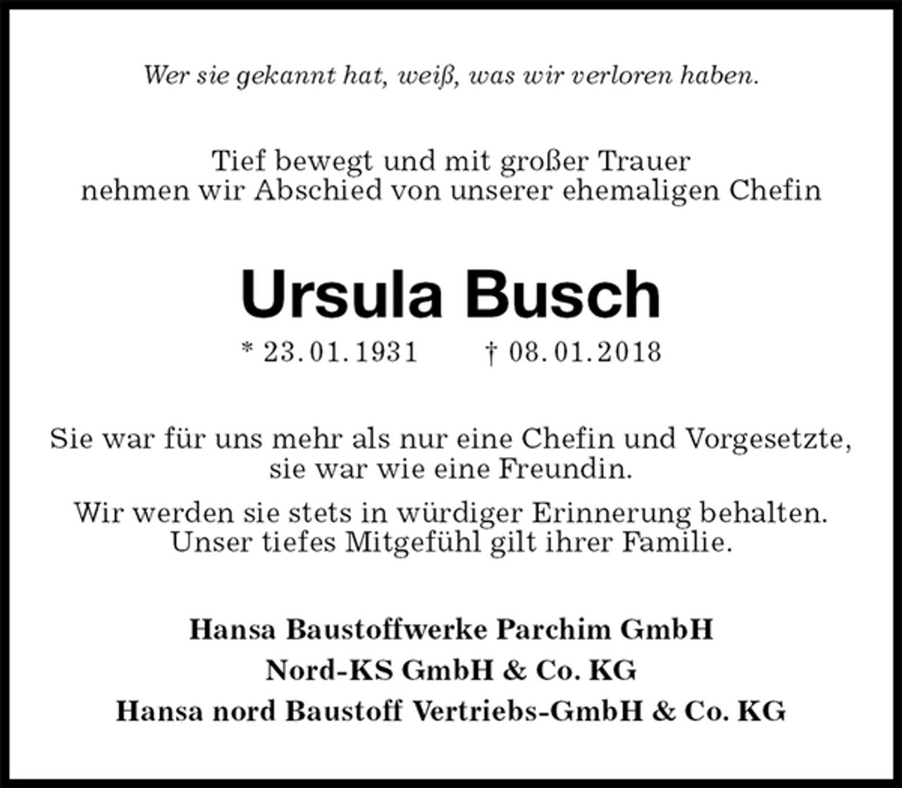 <p>Wer sie gekannt hat, weiß, was wir verloren haben.<br />Tief bewegt und mit großer Trauer<br />nehmen wir Abschied von unserer ehemaligen Chefin<br />Ursula Busch<br />* 23. 01. 1931 † 08. 01. 2018<br />Sie war für uns mehr als nur eine Chefin und Vorgesetzte,<br />sie war wie eine Freundin.<br />Wir werden sie stets in würdiger Erinnerung behalten.<br />Unser tiefes Mitgefühl gilt ihrer Familie.<br />Hansa Baustoffwerke Parchim GmbH<br />Nord-KS GmbH &amp; Co. KG<br />Hansa nord Baustoff Vertriebs-GmbH &amp; Co. KG</p>