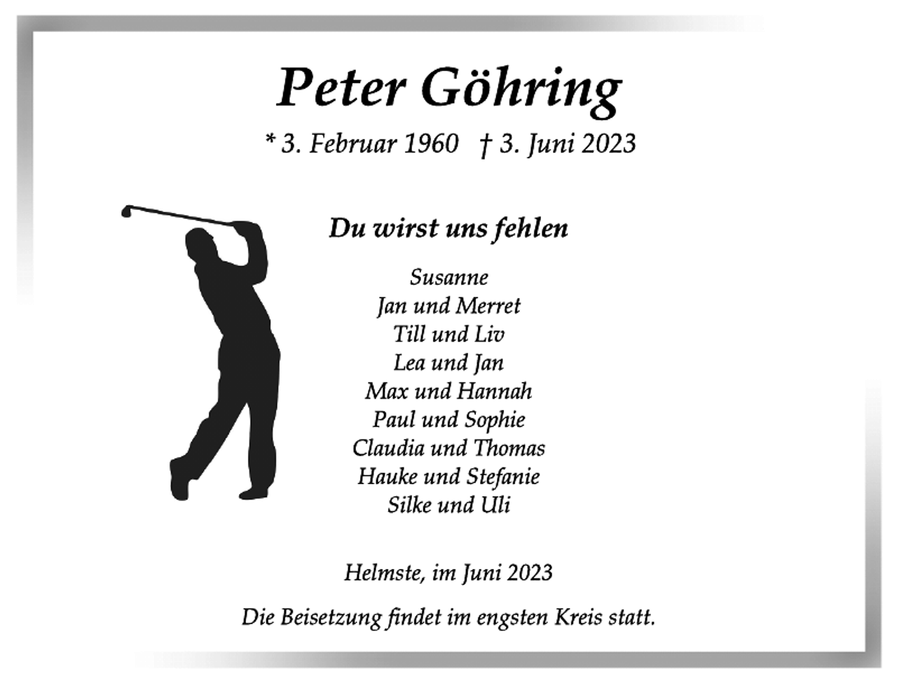 <p>Peter Göhring<br />* 3. Februar 1960 † 3. Juni 2023<br />Du wirst uns fehlen<br />Susanne<br />Jan und Merret<br />Till und Liv<br />Lea und Jan<br />Max und Hannah<br />Paul und Sophie<br />Claudia und Thomas<br />Hauke und Stefanie<br />Silke und Uli<br />Helmste, im Juni 2023<br />Die Beisetzung findet im engsten Kreis statt.</p>