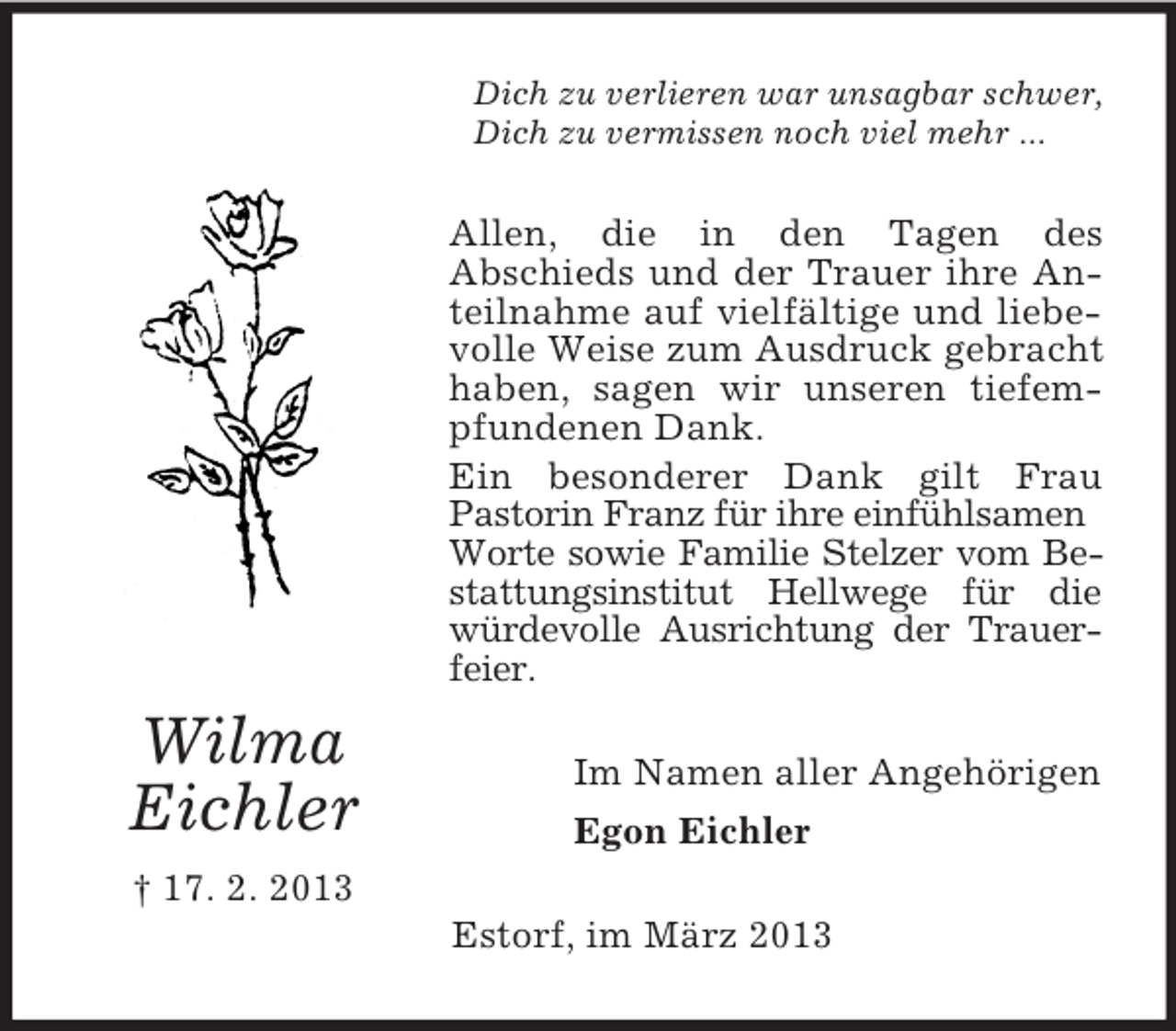 <p>Dich zu verlieren war unsagbar schwer,<br />Dich zu vermissen noch viel mehr ...</p><p>Allen, die in den Tagen des<br />Abschieds und der Trauer ihre Anteilnahme auf vielfältige und liebevolle Weise zum Ausdruck gebracht<br />haben, sagen wir unseren tiefempfundenen Dank.<br />Ein besonderer Dank gilt Frau<br />Pastorin Franz für ihre einfühlsamen<br />Worte sowie Familie Stelzer vom Bestattungsinstitut Hellwege für die<br />würdevolle Ausrichtung der Trauerfeier.</p><p>Wilma<br />Eichler</p><p>Im Namen aller Angehörigen<br />Egon Eichler</p><p>† 17. 2. 2013<br />Estorf, im März 2013</p>