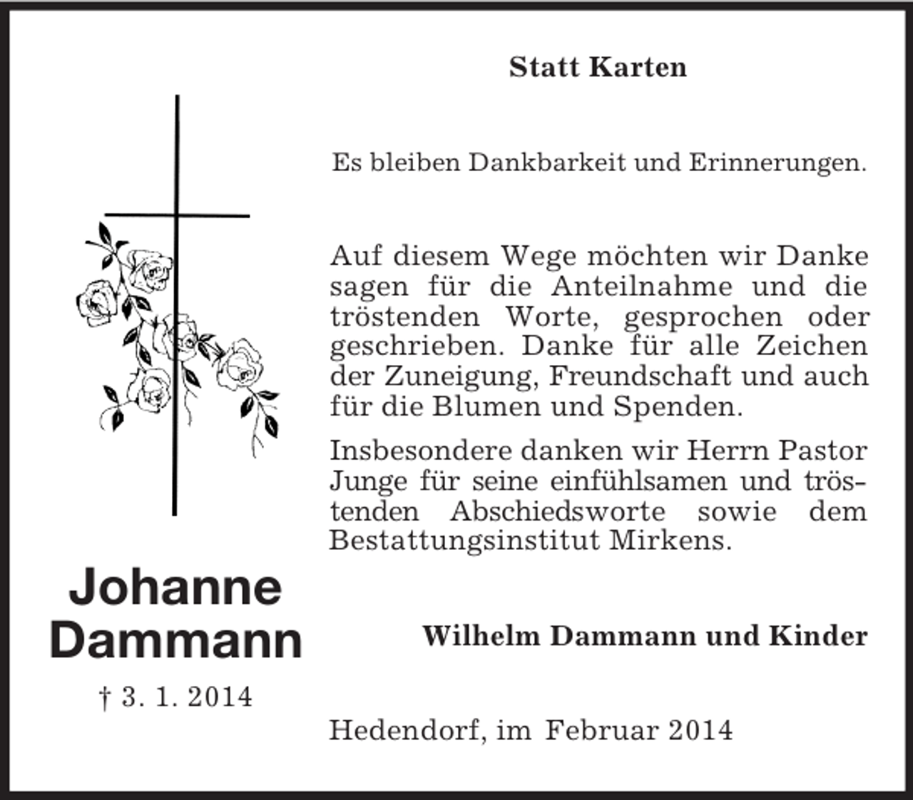 <p>Johanne<br />Dammann<br />† 3. 1. 2014<br />Statt Karten<br />Es bleiben Dankbarkeit und Erinnerungen.<br />Auf diesem Wege möchten wir Danke sagen für die Anteilnahme und die tröstenden Worte, gesprochen oder geschrieben. Danke für alle Zeichen der Zuneigung, Freundschaft und auch<br />für die Blumen und Spenden.<br />Insbesondere danken wir Herrn Pastor<br />Junge für seine einfühlsamen und tröstenden Abschiedsworte sowie dem<br />Bestattungsinstitut Mirkens.<br />Wilhelm Dammann und Kinder<br />Hedendorf, im Februar 2014</p>