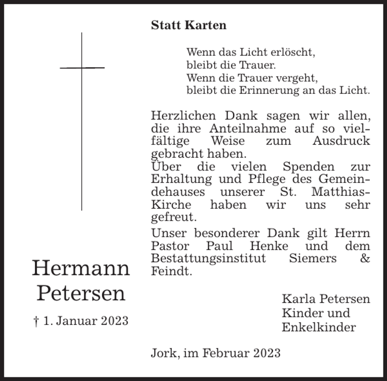 <p>Statt Karten<br />Wenn das Licht erlöscht,<br />bleibt die Trauer.<br />Wenn die Trauer vergeht,<br />bleibt die Erinnerung an das Licht.<br />Herzlichen Dank sagen wir allen, die ihre Anteilnahme auf so viel-<br />fältige Weise zum Ausdruck<br />gebracht haben.<br />Über die vielen Spenden zur<br />Erhaltung und Pflege des Gemeindehauses unserer St. Matthias-<br />Kirche haben wir uns sehr<br />gefreut.<br />Unser besonderer Dank gilt Herrn Pastor Paul Henke und dem<br />Bestattungsinstitut Siemers &amp; Feindt.<br />Karla Petersen<br />Kinder und<br />Enkelkinder<br />Jork, im Februar 2023<br />Hermann<br />Petersen<br />† 1. Januar 2023</p>