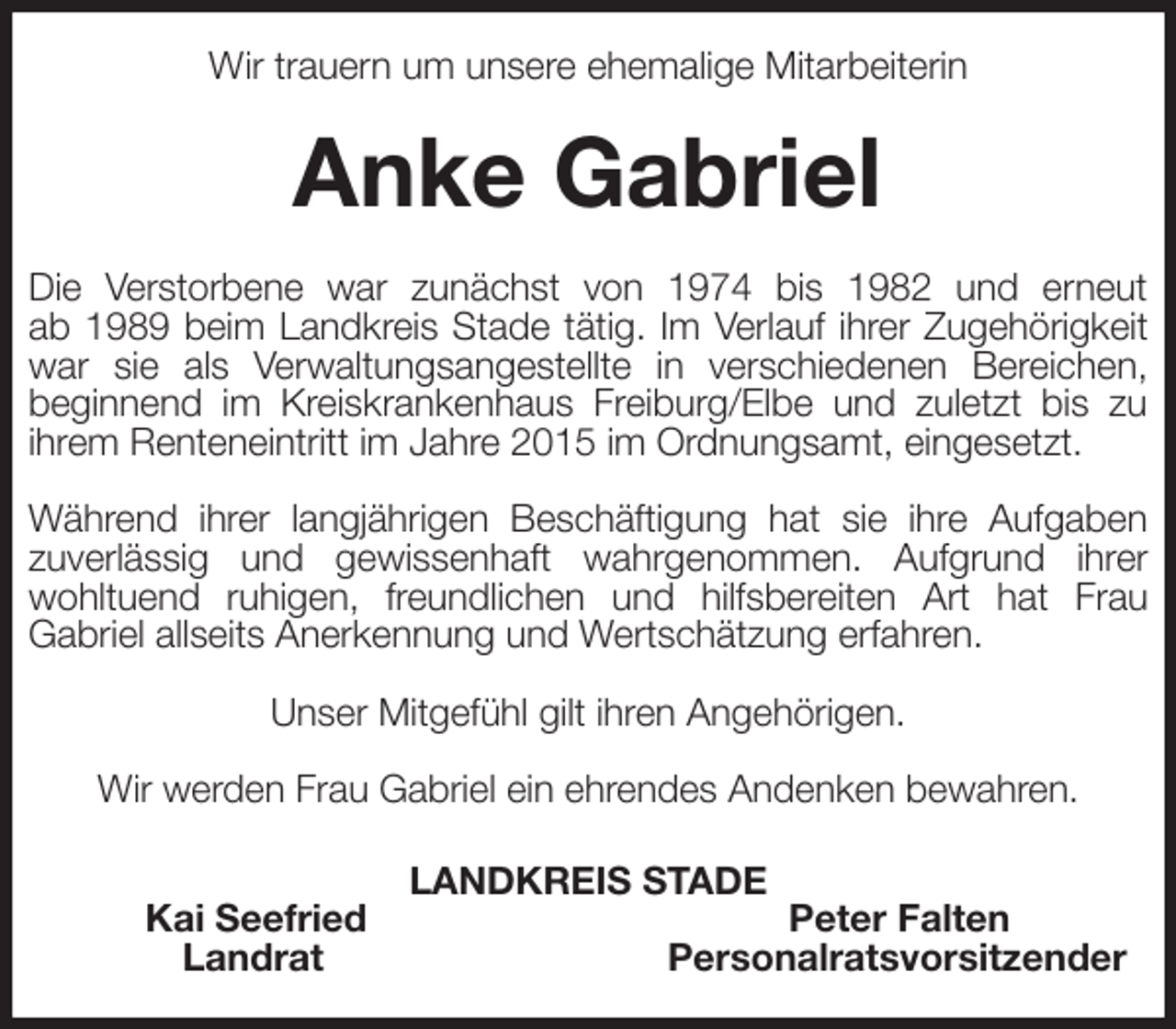 <p>Wir trauern um unsere ehemalige Mitarbeiterin<br />Anke Gabriel<br />Die Verstorbene war zunächst von 1974 bis 1982 und erneut<br />ab 1989 beim Landkreis Stade tätig. Im Verlauf ihrer Zugehörigkeit war sie als Verwaltungsangestellte in verschiedenen Bereichen,<br />beginnend im Kreiskrankenhaus Freiburg/Elbe und zuletzt bis zu<br />ihrem Renteneintritt im Jahre 2015 im Ordnungsamt, eingesetzt.</p><p>Während ihrer langjährigen Beschäftigung hat sie ihre Aufgaben<br />zuverlässig und gewissenhaft wahrgenommen. Aufgrund ihrer<br />wohltuend ruhigen, freundlichen und hilfsbereiten Art hat Frau<br />Gabriel allseits Anerkennung und Wertschätzung erfahren.</p><p>Unser Mitgefühl gilt ihren Angehörigen.</p><p>Wir werden Frau Gabriel ein ehrendes Andenken bewahren.<br />LANDKREIS STADE<br />Kai Seefried Peter Falten<br />Landrat Personalratsvorsitzender</p>