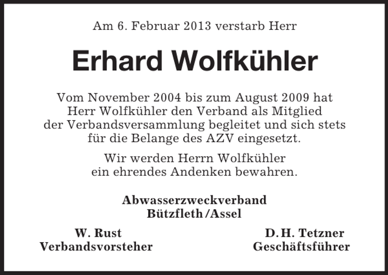 <p>Am 6. Februar 2013 verstarb Herr<br />Erhard Wolfkühler<br />Vom November 2004 bis zum August 2009 hat<br />Herr Wolfkühler den Verband als Mitglied<br />der Verbandsversammlung begleitet und sich stets<br />für die Belange des AZV eingesetzt.<br />Wir werden Herrn Wolfkühler<br />ein ehrendes Andenken bewahren.<br />Abwasserzweckverband<br />Bützfleth /Assel<br />W. Rust D. H. Tetzner<br />Verbandsvorsteher Geschäftsführer</p>