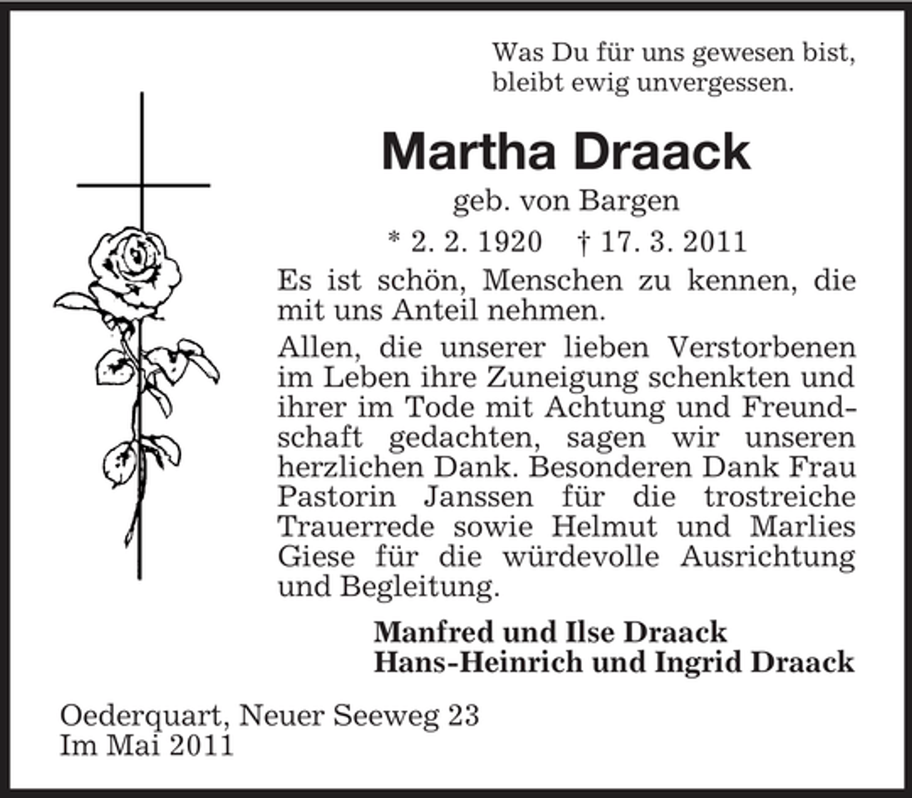 <p>Was Du für uns gewesen bist, bleibt ewig unvergessen.</p><p>Martha Draack<br />geb. von Bargen * 2. 2. 1920 † 17. 3. 2011 Es ist schön, Menschen zu kennen, die mit uns Anteil nehmen. Allen, die unserer lieben Verstorbenen im Leben ihre Zuneigung schenkten und ihrer im Tode mit Achtung und Freundschaft gedachten, sagen wir unseren herzlichen Dank. Besonderen Dank Frau Pastorin Janssen für die trostreiche Trauerrede sowie Helmut und Marlies Giese für die würdevolle Ausrichtung und Begleitung. Manfred und Ilse Draack Hans-Heinrich und Ingrid Draack Oederquart, Neuer Seeweg 23 Im Mai 2011</p>