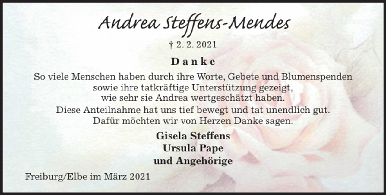 <p>Andrea Steffens-Mendes<br />† 2. 2. 2021<br />D a n k e<br />So viele Menschen haben durch ihre Worte, Gebete und Blumenspenden<br />sowie ihre tatkräftige Unterstützung gezeigt,<br />wie sehr sie Andrea wertgeschätzt haben.<br />Diese Anteilnahme hat uns tief bewegt und tat unendlich gut.<br />Dafür möchten wir von Herzen Danke sagen.<br />Gisela Steffens<br />Ursula Pape<br />und Angehörige<br />Freiburg/Elbe im März 2021</p>