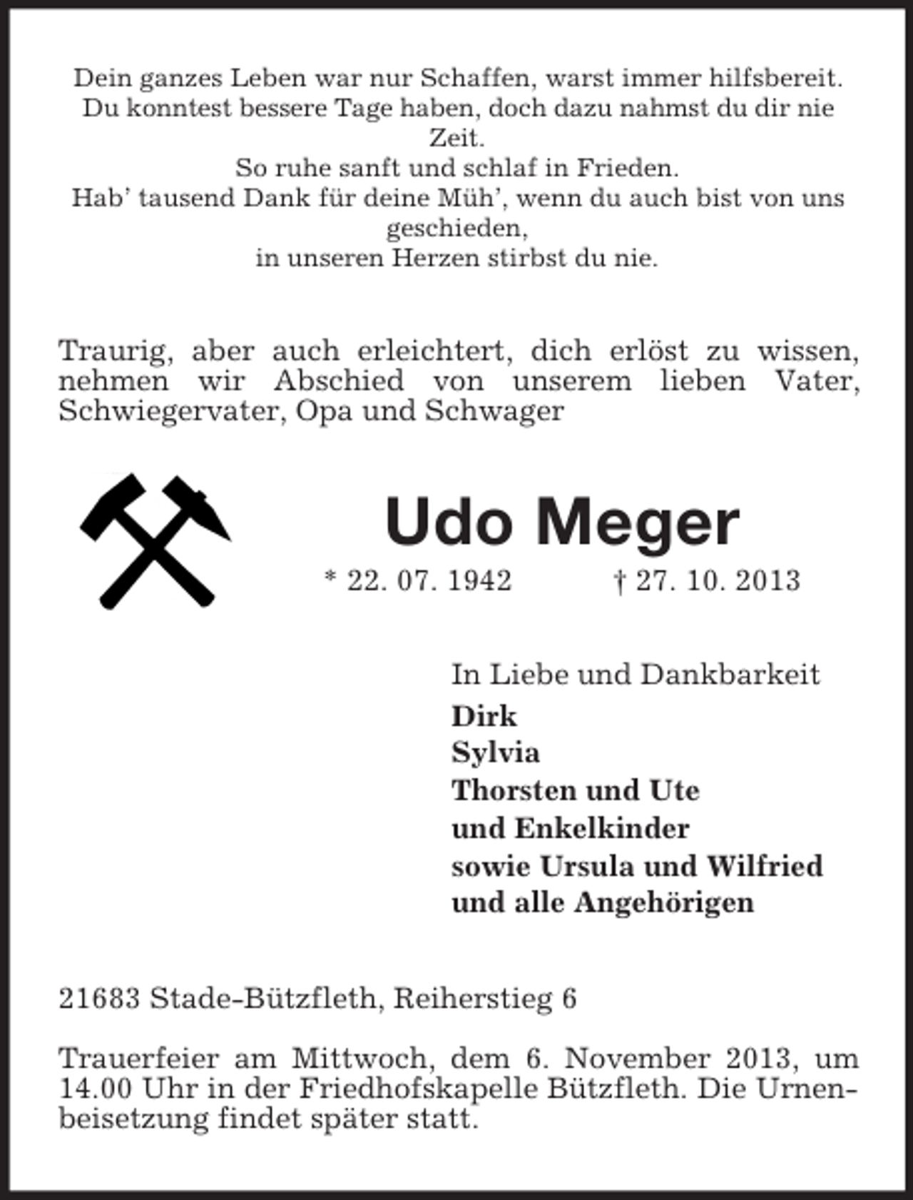 <p>Dein ganzes Leben war nur Schaffen, warst immer hilfsbereit.<br />Du konntest bessere Tage haben, doch dazu nahmst du dir nie<br />Zeit.<br />So ruhe sanft und schlaf in Frieden.<br />Hab’ tausend Dank für deine Müh’, wenn du auch bist von uns<br />geschieden,<br />in unseren Herzen stirbst du nie.</p><p>Traurig, aber auch erleichtert, dich erlöst zu wissen,<br />nehmen wir Abschied von unserem lieben Vater,<br />Schwiegervater, Opa und Schwager</p><p>Udo Meger<br />* 22. 07. 1942</p><p>† 27. 10. 2013</p><p>In Liebe und Dankbarkeit<br />Dirk<br />Sylvia<br />Thorsten und Ute<br />und Enkelkinder<br />sowie Ursula und Wilfried<br />und alle Angehörigen<br />21683 Stade-Bützfleth, Reiherstieg 6<br />Trauerfeier am Mittwoch, dem 6. November 2013, um<br />14.00 Uhr in der Friedhofskapelle Bützfleth. Die Urnenbeisetzung findet später statt.</p>