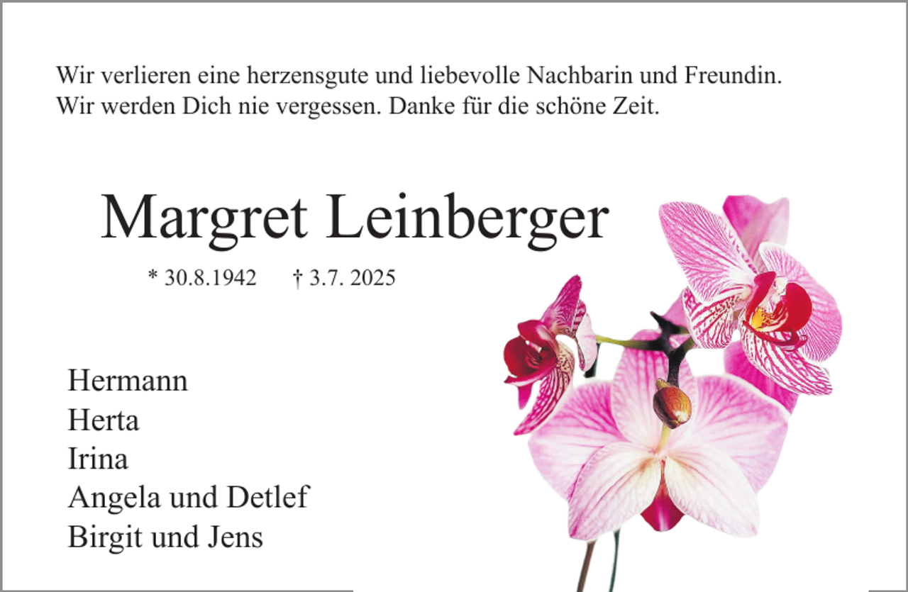 <p>Wir verlieren eine herzensgute und liebevolle Nachbarin und Freundin.<br />Wir werden Dich nie vergessen. Danke für die schöne Zeit.</p><p>Margret Leinberger<br />* 30.8.1942</p><p>† 3.7. 2025</p><p>Hermann<br />Herta<br />Irina<br />Angela und Detlef<br />Birgit und Jens</p>