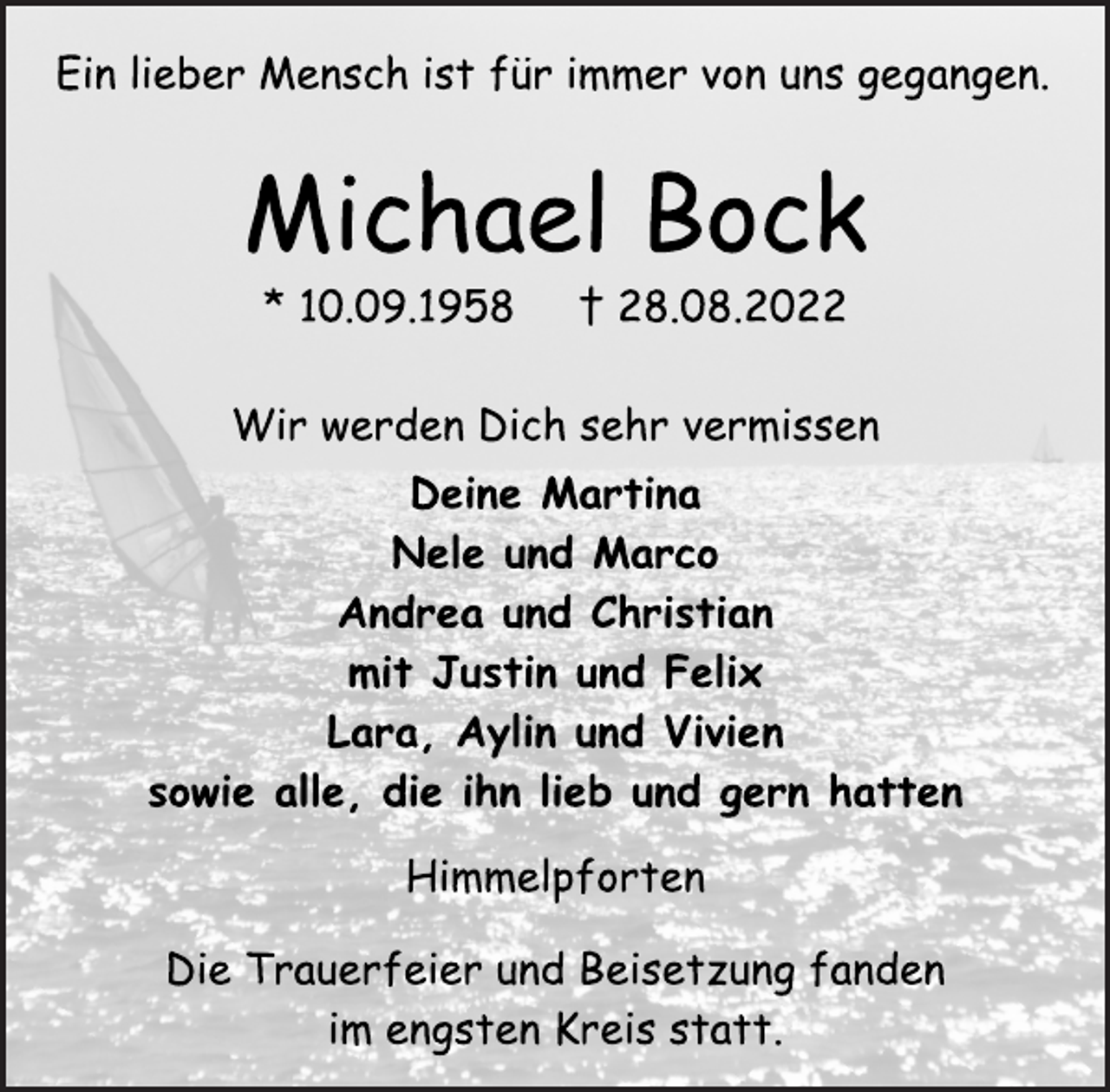 <p>Ein lieber Mensch ist für immer von uns gegangen.<br />Michael Bock<br />* 10.09.1958 † 28.08.2022<br />Wir werden Dich sehr vermissen<br />Deine Martina<br />Nele und Marco<br />Andrea und Christian<br />mit Justin und Felix<br />Lara, Aylin und Vivien<br />sowie alle, die ihn lieb und gern hatten<br />Himmelpforten<br />Die Trauerfeier und Beisetzung fanden<br />im engsten Kreis statt.Ein lieber Mensch ist für immer von uns gegangen.</p>