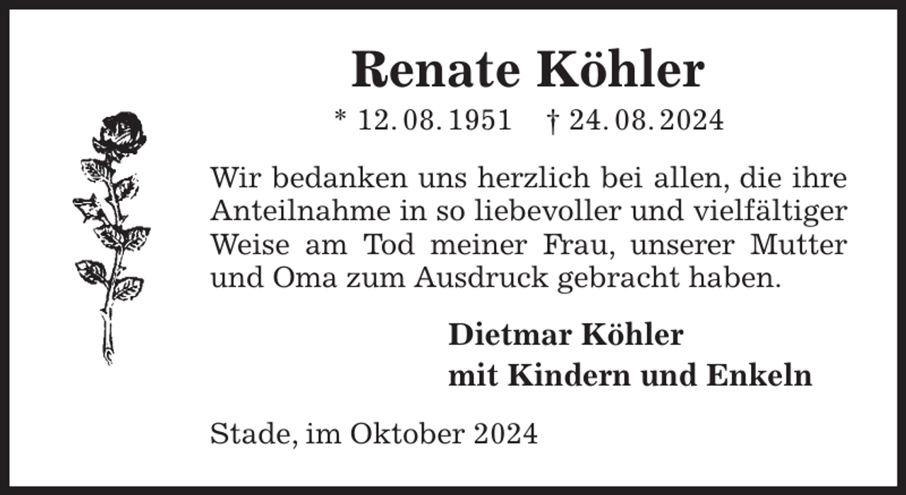 <p>Renate Köhler<br />* 12. 08. 1951 † 24. 08. 2024<br />Wir bedanken uns herzlich bei allen, die ihre Anteilnahme in so liebevoller und vielfältiger Weise am Tod meiner Frau, unserer Mutter und Oma zum Ausdruck gebracht haben.<br />Dietmar Köhler<br />mit Kindern und Enkeln<br />Stade, im Oktober 2024</p>