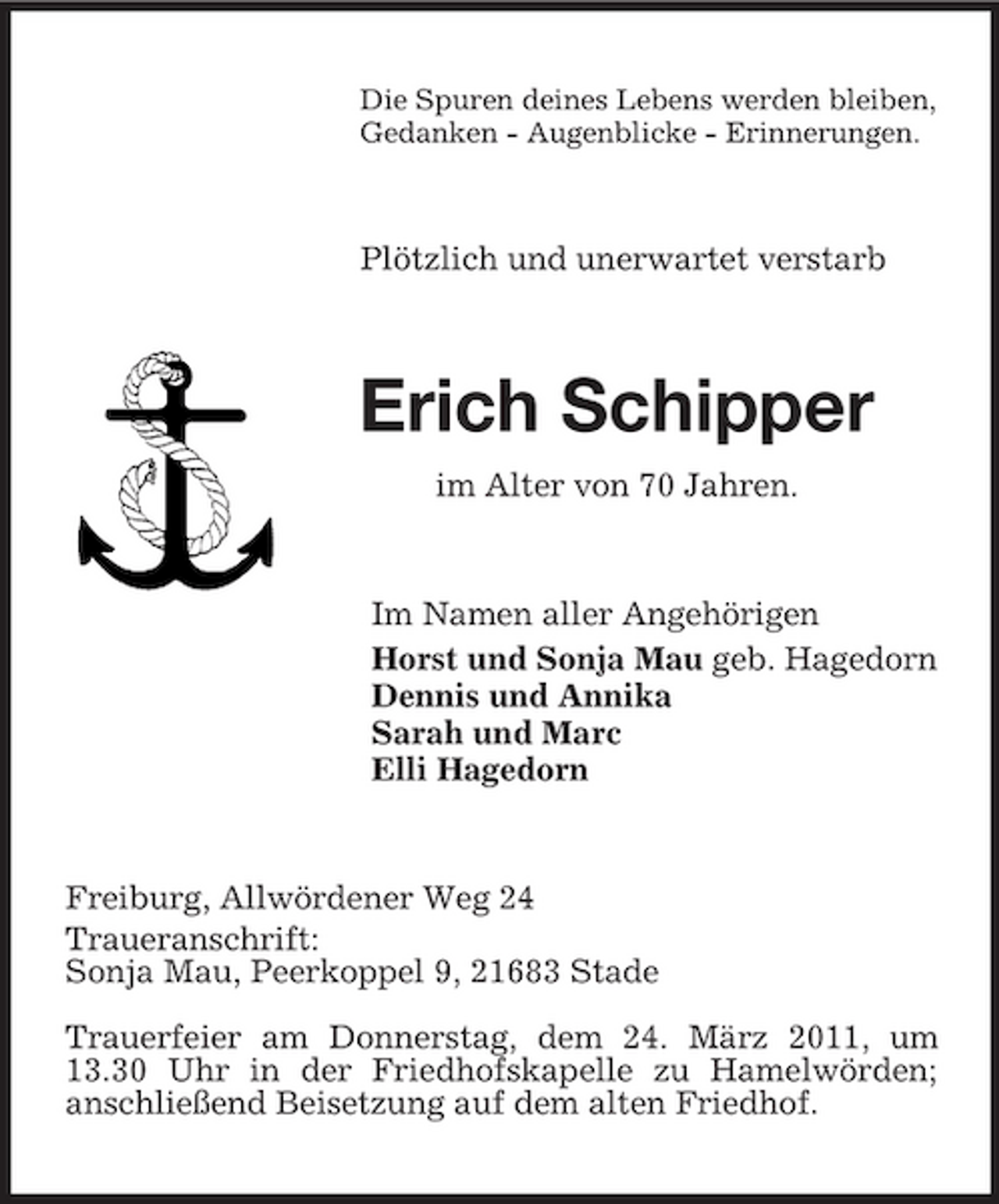 <p>Die Spuren deines Lebens werden bleiben,<br />Gedanken - Augenblicke - Erinnerungen.<br />Plötzlich und unerwartet verstarb<br />Erich Schipper<br />im Alter von 70 Jahren.<br />Im Namen aller Angehörigen<br />Horst und Sonja Mau geb. Hagedorn<br />Dennis und Annika<br />Sarah und Marc<br />Elli Hagedorn<br />Freiburg, Allwördener Weg 24<br />Traueranschrift:<br />Sonja Mau, Peerkoppel 9, 21683 Stade<br />Trauerfeier am Donnerstag, dem 24. März 2011, um 13.30 Uhr in der Friedhofskapelle zu Hamelwörden;<br />anschließend Beisetzung auf dem alten Friedhof.</p>