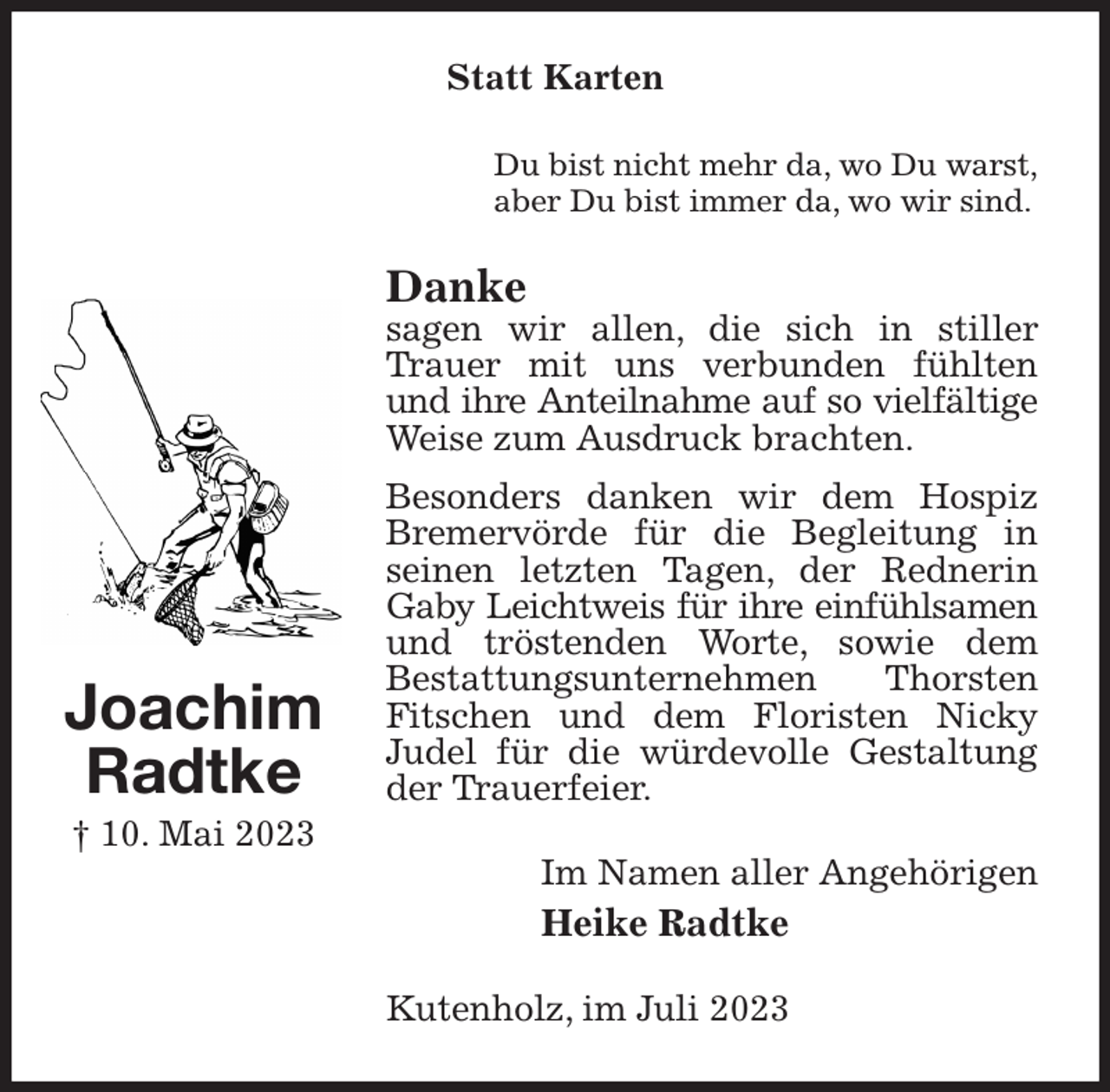 <p>Statt Karten<br />Du bist nicht mehr da, wo Du warst,<br />aber Du bist immer da, wo wir sind.<br />Danke<br />sagen wir allen, die sich in stiller Trauer mit uns verbunden fühlten und ihre Anteilnahme auf so vielfältige<br />Weise zum Ausdruck brachten.<br />Besonders danken wir dem Hospiz Bremervörde für die Begleitung in seinen letzten Tagen, der Rednerin Gaby Leichtweis für ihre einfühlsamen<br />und tröstenden Worte, sowie dem<br />Bestattungsunternehmen Thorsten Fitschen und dem Floristen Nicky<br />Judel für die würdevolle Gestaltung der Trauerfeier.<br />Im Namen aller Angehörigen<br />Heike Radtke<br />Kutenholz, im Juli 2023<br />Joachim<br />Radtke<br />† 10. Mai 2023</p>