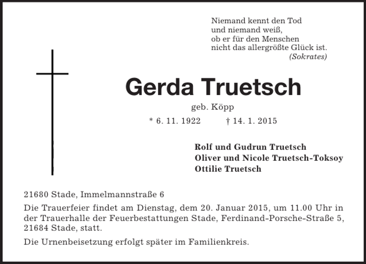 <p>Niemand kennt den Tod<br />und niemand weiß,<br />ob er für den Menschen<br />nicht das allergrößte Glück ist.<br />(Sokrates)<br />Gerda Truetsch<br />geb. Köpp<br />* 6. 11. 1922 † 14. 1. 2015<br />Rolf und Gudrun Truetsch<br />Oliver und Nicole Truetsch-Toksoy<br />Ottilie Truetsch<br />21680 Stade, Immelmannstraße 6<br />Die Trauerfeier findet am Dienstag, dem 20. Januar 2015, um 11.00 Uhr in der Trauerhalle der Feuerbestattungen Stade, Ferdinand-Porsche-Straße 5, 21684 Stade, statt.<br />Die Urnenbeisetzung erfolgt später im Familienkreis.</p>