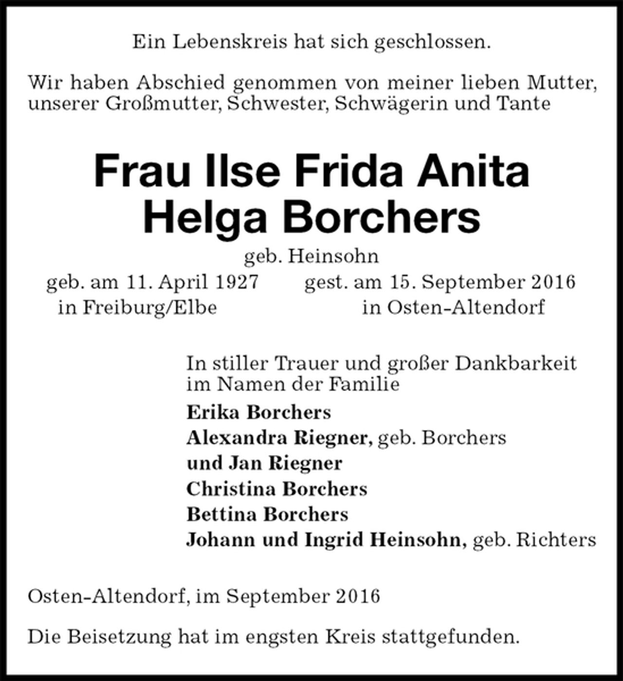 <p>Ein Lebenskreis hat sich geschlossen.</p><p>Wir haben Abschied genommen von meiner lieben Mutter, unserer Großmutter, Schwester, Schwägerin und Tante<br />Frau Ilse Frida Anita<br />Helga Borchers<br />geb. Heinsohn<br />geb. am 11. April 1927 gest. am 15. September 2016<br />in Freiburg/Elbe in Osten-Altendorf<br />In stiller Trauer und großer Dankbarkeit<br />im Namen der Familie<br />Erika Borchers<br />Alexandra Riegner, geb. Borchers<br />und Jan Riegner<br />Christina Borchers<br />Bettina Borchers<br />Johann und Ingrid Heinsohn, geb. Richters<br />Osten-Altendorf, im September 2016</p><p>Die Beisetzung hat im engsten Kreis stattgefunden.</p>
