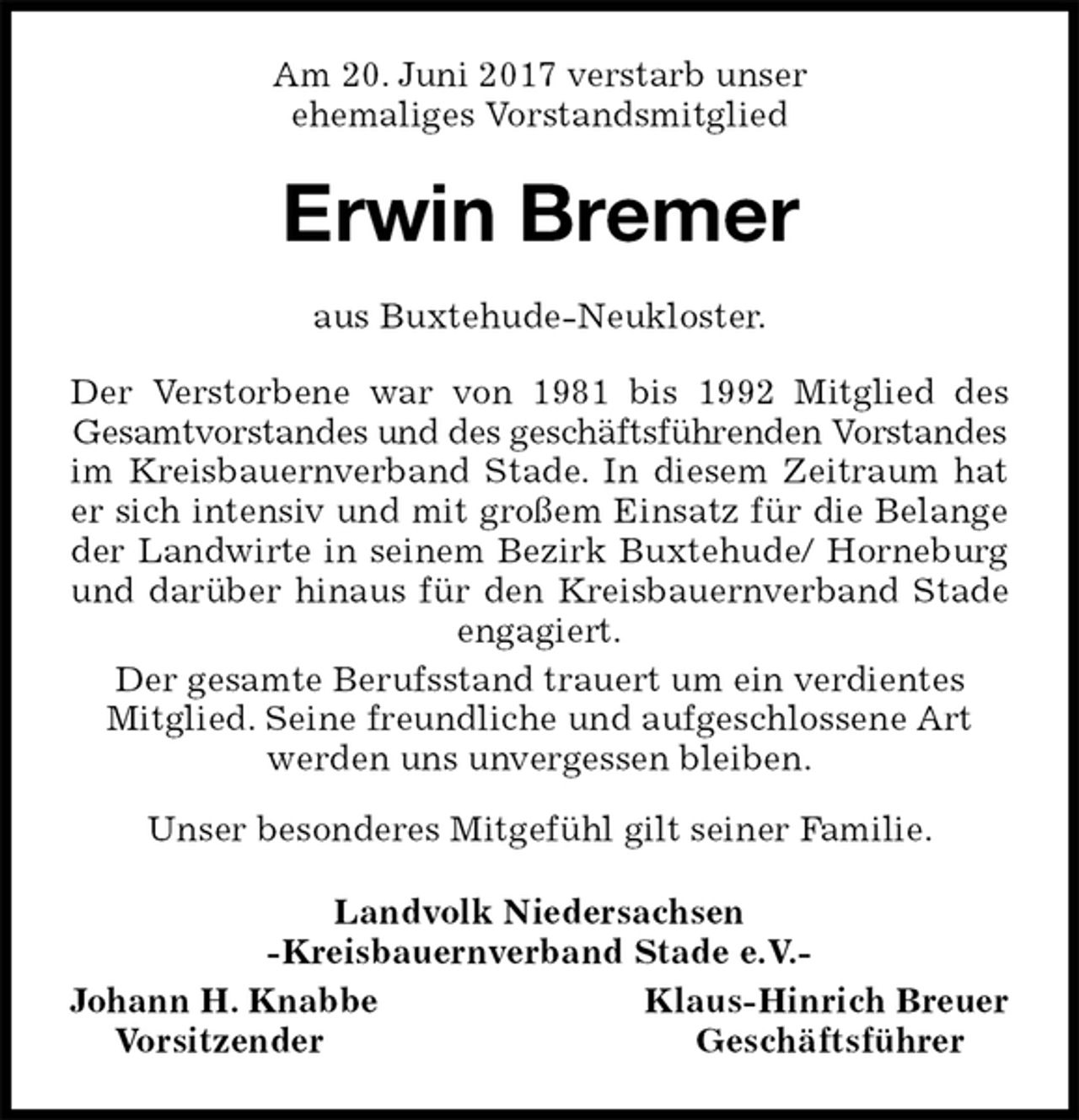 <p>Am 20. Juni 2017 verstarb unser<br />ehemaliges Vorstandsmitglied<br />Erwin Bremer<br />aus Buxtehude-Neukloster.</p><p>Der Verstorbene war von 1981 bis 1992 Mitglied des<br />Gesamtvorstandes und des geschäftsführenden Vorstandes im Kreisbauernverband Stade. In diesem Zeitraum hat<br />er sich intensiv und mit großem Einsatz für die Belange<br />der Landwirte in seinem Bezirk Buxtehude/ Horneburg<br />und darüber hinaus für den Kreisbauernverband Stade<br />engagiert.<br />Der gesamte Berufsstand trauert um ein verdientes<br />Mitglied. Seine freundliche und aufgeschlossene Art werden uns unvergessen bleiben.</p><p>Unser besonderes Mitgefühl gilt seiner Familie.<br />Landvolk Niedersachsen<br />-Kreisbauernverband Stade e.V.-<br />Johann H. Knabbe Klaus-Hinrich Breuer<br />Vorsitzender Geschäftsführer</p>