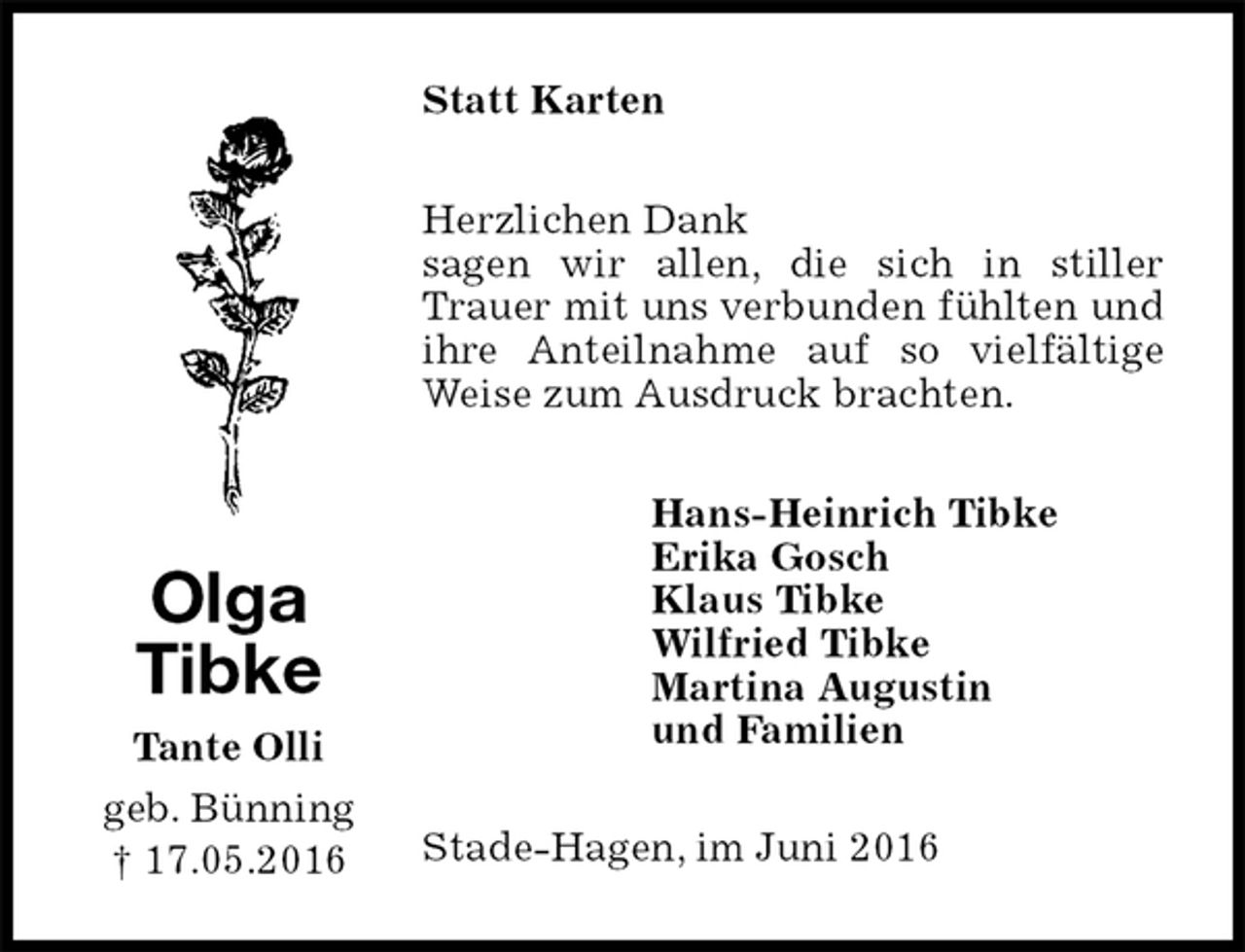 <p>Statt Karten<br />Herzlichen Dank<br />sagen wir allen, die sich in stiller Trauer mit uns verbunden fühlten und ihre Anteilnahme auf so vielfältige Weise zum Ausdruck brachten.<br />Hans-Heinrich Tibke<br />Erika Gosch<br />Klaus Tibke<br />Wilfried Tibke<br />Martina Augustin<br />und Familien<br />Stade-Hagen, im Juni 2016<br />Olga<br />Tibke<br />Tante Olli<br />geb. Bünning<br />† 17.05.2016</p>