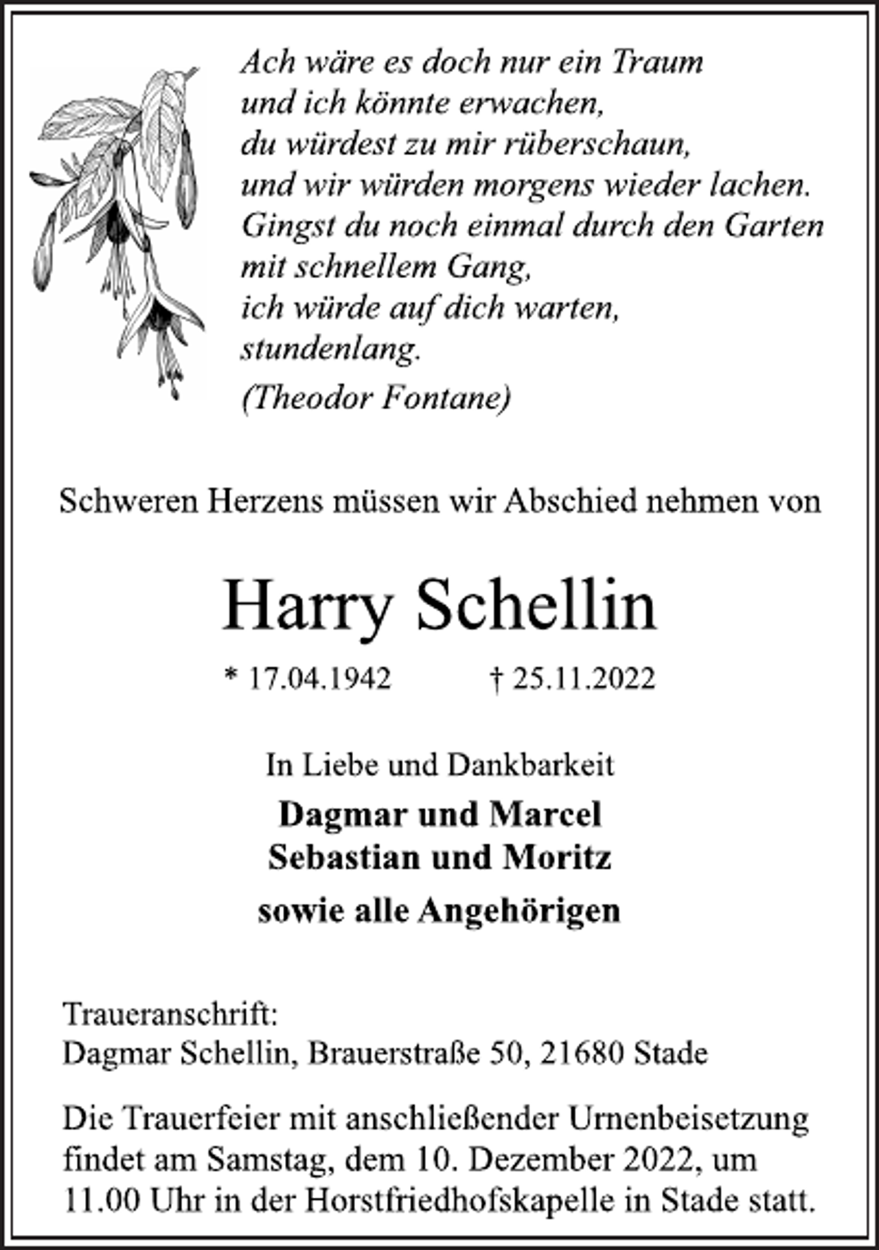 <p>Ach wäre es doch nur ein Traum<br />und ich könnte erwachen,<br />du würdest zu mir rüberschaun,<br />und wir würden morgens wieder lachen.<br />Gingst du noch einmal durch den Garten<br />mit schnellem Gang,<br />ich würde auf dich warten,<br />stundenlang.<br />(Theodor Fontane)<br />Schweren Herzens müssen wir Abschied nehmen von<br />Harry Schellin<br />* 17.04.1942 † 25.11.2022<br />In Liebe und Dankbarkeit<br />Dagmar und Marcel<br />Sebastian und Moritz<br />sowie alle Angehörigen<br />Traueranschrift:<br />Dagmar Schellin, Brauerstraße 50, 21680 Stade<br />Die Trauerfeier mit anschließender Urnenbeisetzung<br />findet am Samstag, dem 10. Dezember 2022, um<br />11.00 Uhr in der Horstfriedhofskapelle in Stade statt.</p>