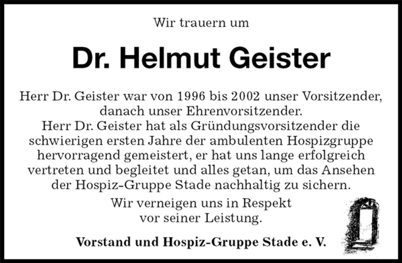 <p>Wir trauern um<br />Dr. Helmut Geister<br />Herr Dr. Geister war von 1996 bis 2002 unser Vorsitzender,<br />danach unser Ehrenvorsitzender.<br />Herr Dr. Geister hat als Gründungsvorsitzender die<br />schwierigen ersten Jahre der ambulenten Hospizgruppe<br />hervorragend gemeistert, er hat uns lange erfolgreich<br />vertreten und begleitet und alles getan, um das Ansehen<br />der Hospiz-Gruppe Stade nachhaltig zu sichern.<br />Wir verneigen uns in Respekt<br />vor seiner Leistung.<br />Vorstand und Hospiz-Gruppe Stade e. V.</p>