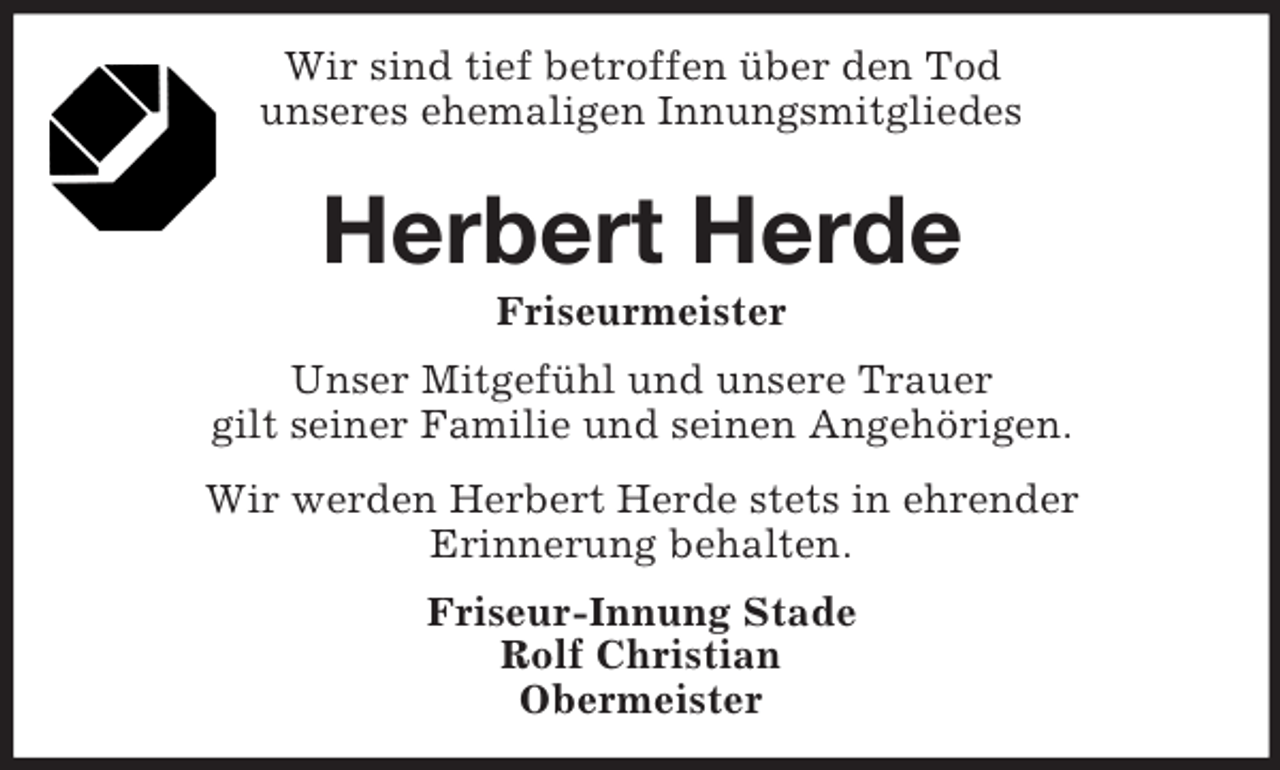 <p>Wir sind tief betroffen über den Tod<br />unseres ehemaligen Innungsmitgliedes<br />Herbert Herde<br />Friseurmeister<br />Unser Mitgefühl und unsere Trauer<br />gilt seiner Familie und seinen Angehörigen.<br />Wir werden Herbert Herde stets in ehrender<br />Erinnerung behalten.<br />Friseur-Innung Stade<br />Rolf Christian<br />Obermeister</p>
