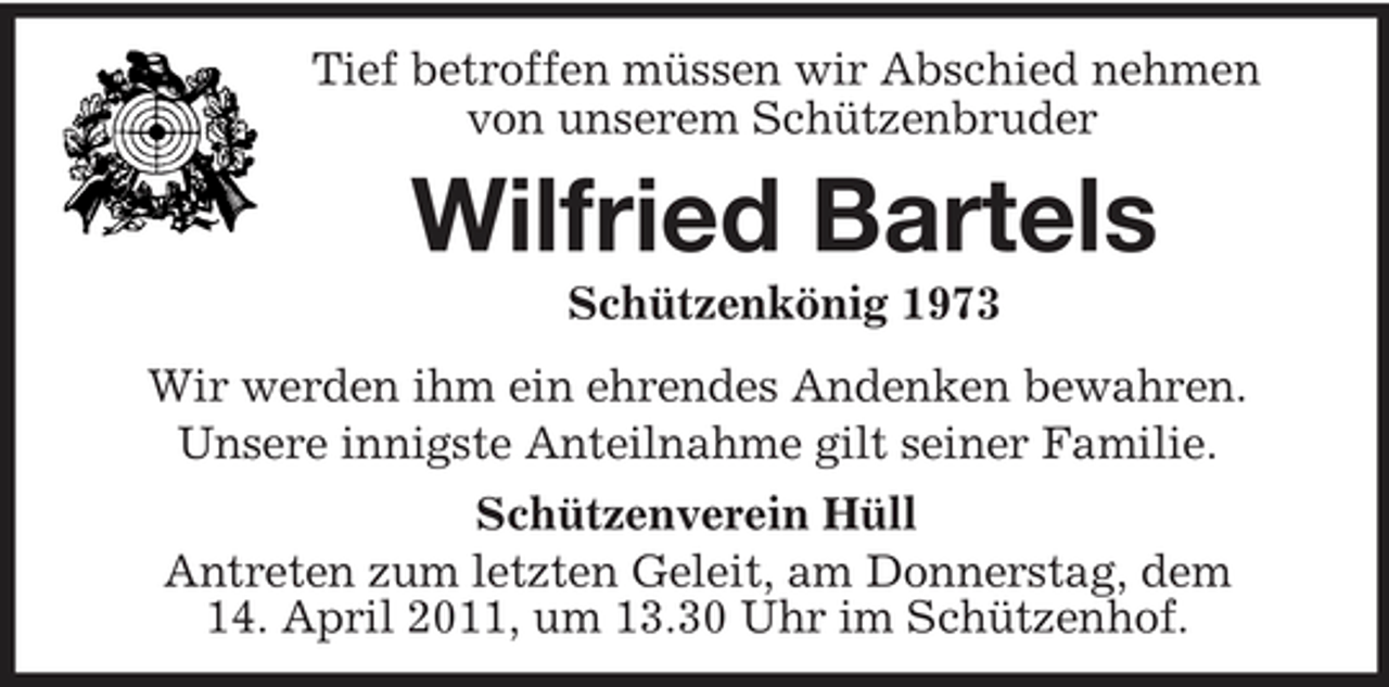 <p>Tief betroffen müssen wir Abschied nehmen<br />von unserem Schützenbruder<br />Wilfried Bartels<br />Schützenkönig 1973<br />Wir werden ihm ein ehrendes Andenken bewahren.<br />Unsere innigste Anteilnahme gilt seiner Familie.<br />Schützenverein Hüll<br />Antreten zum letzten Geleit, am Donnerstag, dem<br />14. April 2011, um 13.30 Uhr im Schützenhof.</p>