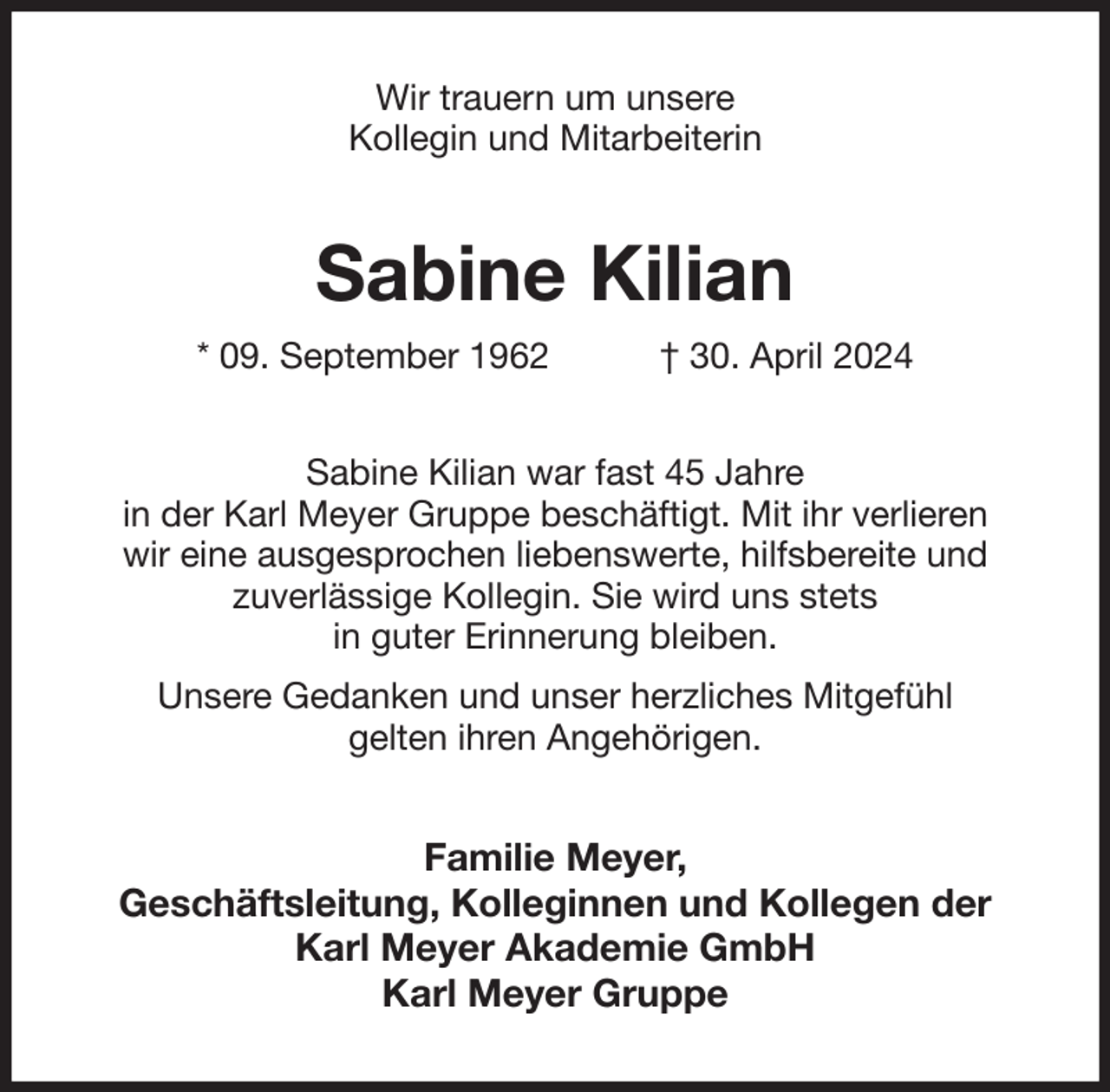 <p>Wir trauern um unsere<br />Kollegin und Mitarbeiterin<br />Sabine Kilian<br />* 09. September 1962 † 30. April 2024<br />Sabine Kilian war fast 45 Jahre<br />in der Karl Meyer Gruppe beschäftigt. Mit ihr verlieren<br />wir eine ausgesprochen liebenswerte, hilfsbereite und<br />zuverlässige Kollegin. Sie wird uns stets<br />in guter Erinnerung bleiben.<br />Unsere Gedanken und unser herzliches Mitgefühl<br />gelten ihren Angehörigen.<br />Familie Meyer,<br />Geschäftsleitung, Kolleginnen und Kollegen der<br />Karl Meyer Akademie GmbH<br />Karl Meyer Gruppe</p>