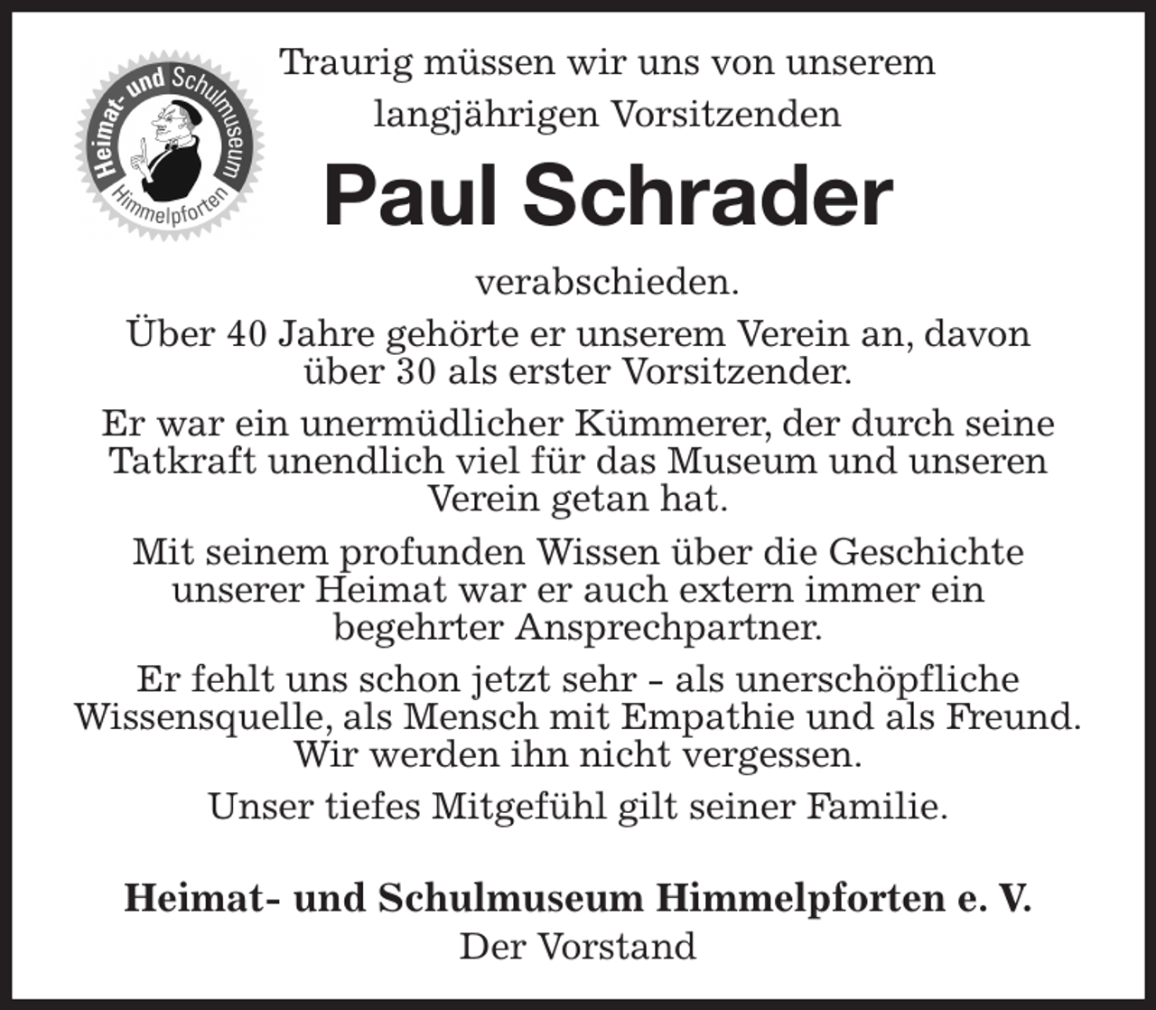 <p>Traurig müssen wir uns von unserem langjährigen Vorsitzenden<br />Paul Schrader<br />verabschieden.<br />Über 40 Jahre gehörte er unserem Verein an, davon<br />über 30 als erster Vorsitzender.<br />Er war ein unermüdlicher Kümmerer, der durch seine Tatkraft unendlich viel für das Museum und unseren<br />Verein getan hat.<br />Mit seinem profunden Wissen über die Geschichte<br />unserer Heimat war er auch extern immer ein<br />begehrter Ansprechpartner.<br />Er fehlt uns schon jetzt sehr - als unerschöpfliche<br />Wissensquelle, als Mensch mit Empathie und als Freund.<br />Wir werden ihn nicht vergessen.<br />Unser tiefes Mitgefühl gilt seiner Familie.</p><p>Heimat- und Schulmuseum Himmelpforten e. V.<br />Der Vorstand</p>