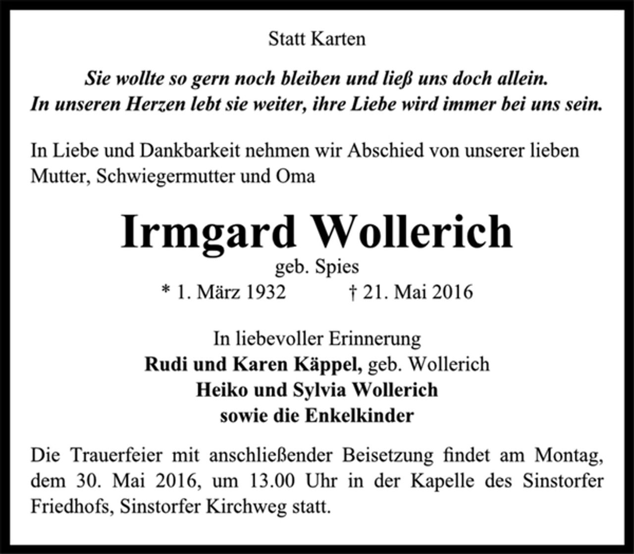 <p>Statt Karten<br />Sie wollte so gern noch bleiben und ließ uns doch allein.<br />In unseren Herzen lebt sie weiter, ihre Liebe wird immer bei uns sein.<br />In Liebe und Dankbarkeit nehmen wir Abschied von unserer lieben Mutter, Schwiegermutter und Oma<br />Irmgard Wollerich<br />geb. Spies<br />* 1. März 1932 † 21. Mai 2016<br />In liebevoller Erinnerung<br />Rudi und Karen Käppel, geb. Wollerich<br />Heiko und Sylvia Wollerich<br />sowie die Enkelkinder<br />Die Trauerfeier mit anschließender Beisetzung findet am Montag, dem 30. Mai 2016, um 13.00 Uhr in der Kapelle des Sinstorfer Friedhofs, Sinstorfer Kirchweg statt.</p>