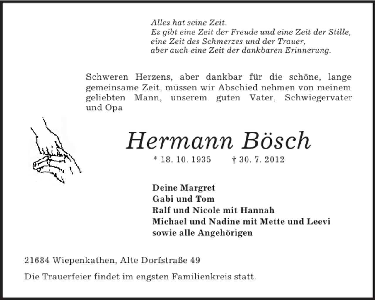 <p>Alles hat seine Zeit.<br />Es gibt eine Zeit der Freude und eine Zeit der Stille,<br />eine Zeit des Schmerzes und der Trauer,<br />aber auch eine Zeit der dankbaren Erinnerung.<br />Schweren Herzens, aber dankbar für die schöne, lange<br />gemeinsame Zeit, müssen wir Abschied nehmen von meinem geliebten Mann, unserem guten Vater, Schwiegervater<br />und Opa<br />Hermann Bösch<br />* 18. 10. 1935 † 30. 7. 2012<br />Deine Margret<br />Gabi und Tom<br />Ralf und Nicole mit Hannah<br />Michael und Nadine mit Mette und Leevi<br />sowie alle Angehörigen<br />21684 Wiepenkathen, Alte Dorfstraße 49<br />Die Trauerfeier findet im engsten Familienkreis statt.</p>