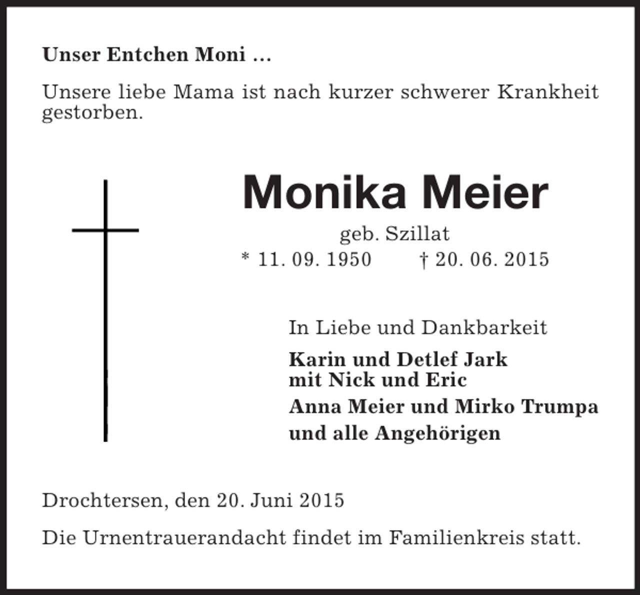 <p>Unser Entchen Moni …<br />Unsere liebe Mama ist nach kurzer schwerer Krankheit gestorben.<br />Monika Meier<br />geb. Szillat<br />* 11. 09. 1950 † 20. 06. 2015<br />In Liebe und Dankbarkeit<br />Karin und Detlef Jark<br />mit Nick und Eric<br />Anna Meier und Mirko Trumpa<br />und alle Angehörigen<br />Drochtersen, den 20. Juni 2015<br />Die Urnentrauerandacht findet im Familienkreis statt.</p>