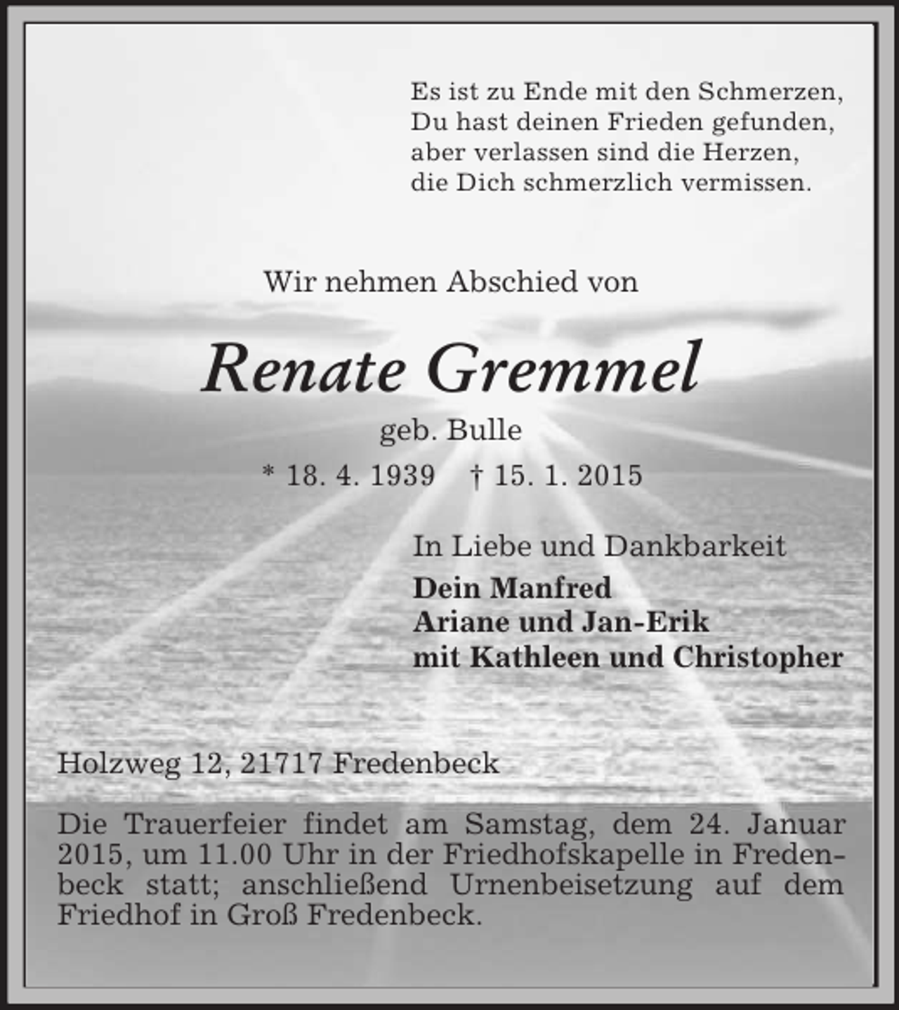 <p>Es ist zu Ende mit den Schmerzen,<br />Du hast deinen Frieden gefunden,<br />aber verlassen sind die Herzen,<br />die Dich schmerzlich vermissen.</p><p>Wir nehmen Abschied von<br />Renate Gremmel<br />geb. Bulle<br />* 18. 4. 1939 † 15. 1. 2015<br />In Liebe und Dankbarkeit<br />Dein Manfred<br />Ariane und Jan-Erik<br />mit Kathleen und Christopher</p><p>Holzweg 12, 21717 Fredenbeck</p><p>Die Trauerfeier findet am Samstag, dem 24. Januar 2015, um 11.00 Uhr in der Friedhofskapelle in Fredenbeck statt; anschließend Urnenbeisetzung auf dem<br />Friedhof in Groß Fredenbeck.</p>