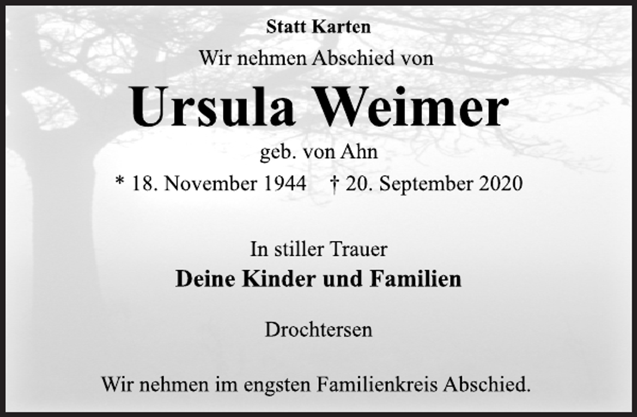 <p>Statt Karten<br />Wir nehmen Abschied von<br />Ursula Weimer<br />geb. von Ahn<br />* 18. November 1944 † 20. September 2020<br />In stiller Trauer<br />Deine Kinder und Familien<br />Drochtersen<br />Wir nehmen im engsten Familienkreis Abschied.</p>
