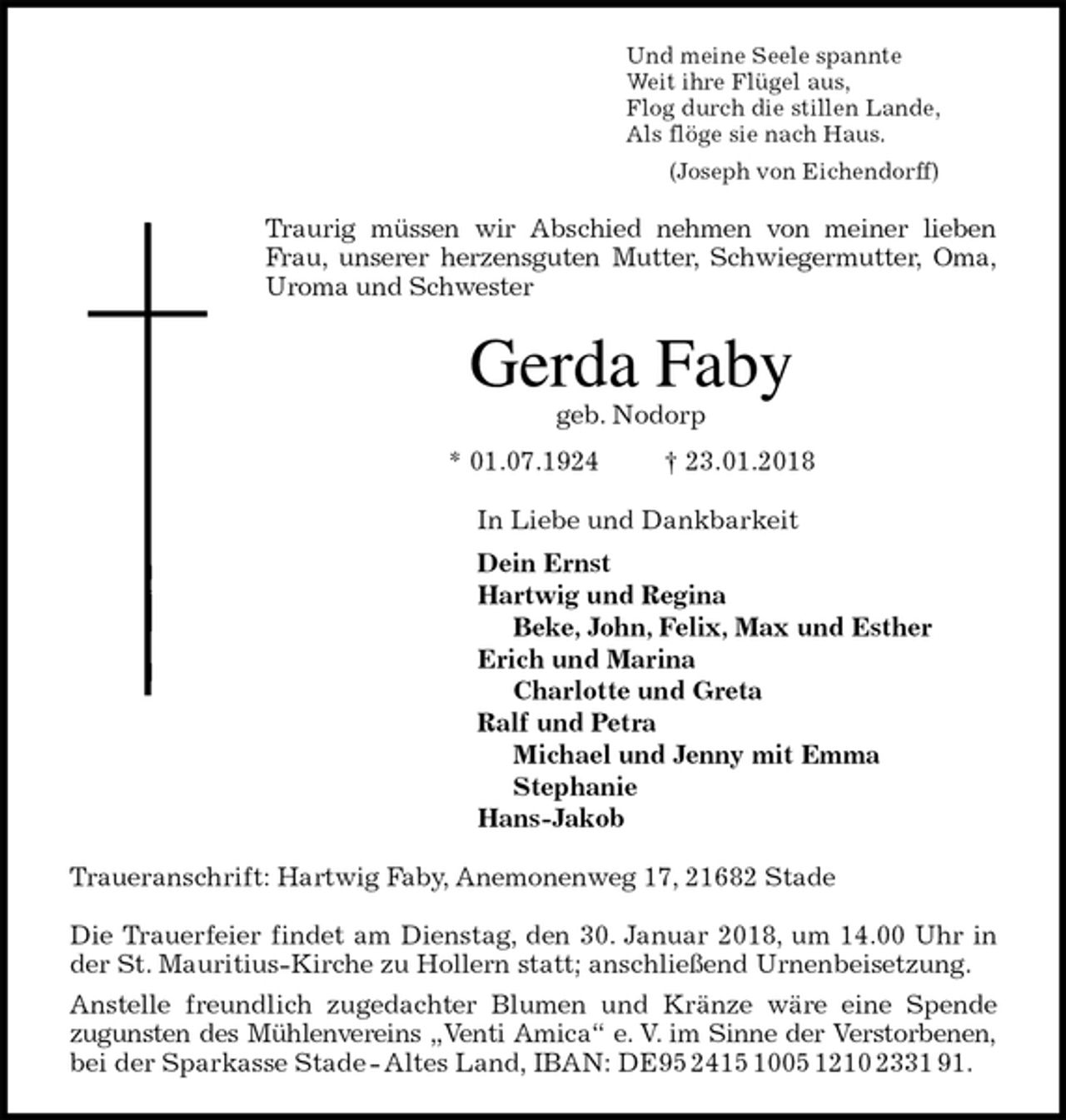 <p>Und meine Seele spannte<br />Weit ihre Flügel aus,<br />Flog durch die stillen Lande,<br />Als flöge sie nach Haus.<br />(Joseph von Eichendorff)<br />Traurig müssen wir Abschied nehmen von meiner lieben<br />Frau, unserer herzensguten Mutter, Schwiegermutter, Oma,<br />Uroma und Schwester<br />Gerda Faby<br />geb. Nodorp<br />* 01.07.1924 † 23.01.2018<br />In Liebe und Dankbarkeit<br />Dein Ernst<br />Hartwig und Regina<br />Beke, John, Felix, Max und Esther<br />Erich und Marina<br />Charlotte und Greta<br />Ralf und Petra<br />Michael und Jenny mit Emma<br />Stephanie<br />Hans-Jakob<br />Traueranschrift: Hartwig Faby, Anemonenweg 17, 21682 Stade</p>
<p>Die Trauerfeier findet am Dienstag, den 30. Januar 2018, um 14.00 Uhr in<br />der St. Mauritius-Kirche zu Hollern statt; anschließend Urnenbeisetzung.<br />Anstelle freundlich zugedachter Blumen und Kränze wäre eine Spende<br />zugunsten des Mühlenvereins „Venti Amica“ e. V. im Sinne der Verstorbenen,<br />bei der Sparkasse Stade - Altes Land, IBAN: DE95 2415 1005 1210 2331 91.</p>