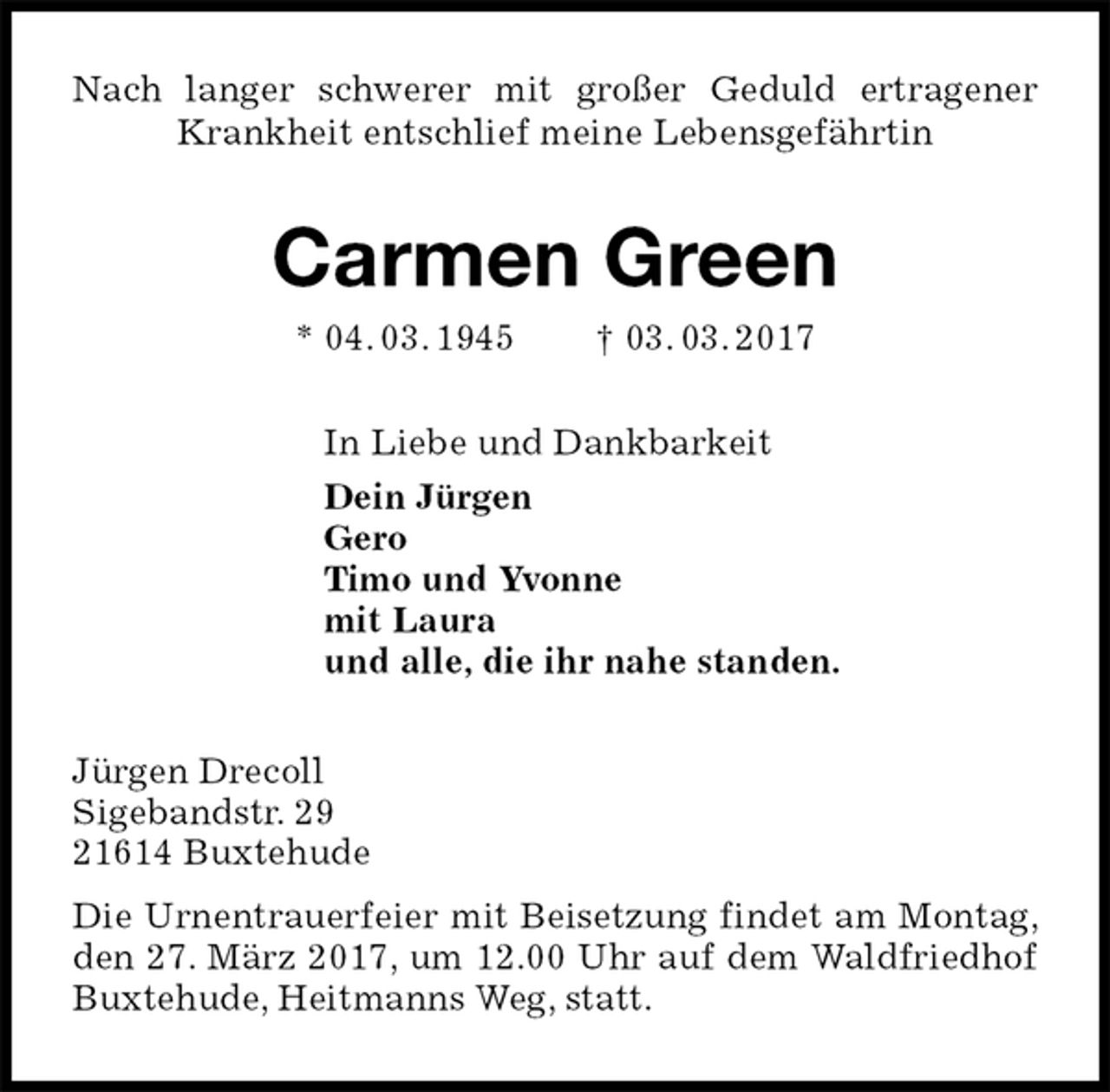 <p>Nach langer schwerer mit großer Geduld ertragener Krankheit entschlief meine Lebensgefährtin<br />Carmen Green<br />* 04. 03. 1945 † 03. 03. 2017<br />In Liebe und Dankbarkeit<br />Dein Jürgen<br />Gero<br />Timo und Yvonne<br />mit Laura<br />und alle, die ihr nahe standen.<br />Jürgen Drecoll<br />Sigebandstr. 29<br />21614 Buxtehude<br />Die Urnentrauerfeier mit Beisetzung findet am Montag, den 27. März 2017, um 12.00 Uhr auf dem Waldfriedhof Buxtehude, Heitmanns Weg, statt.</p>
