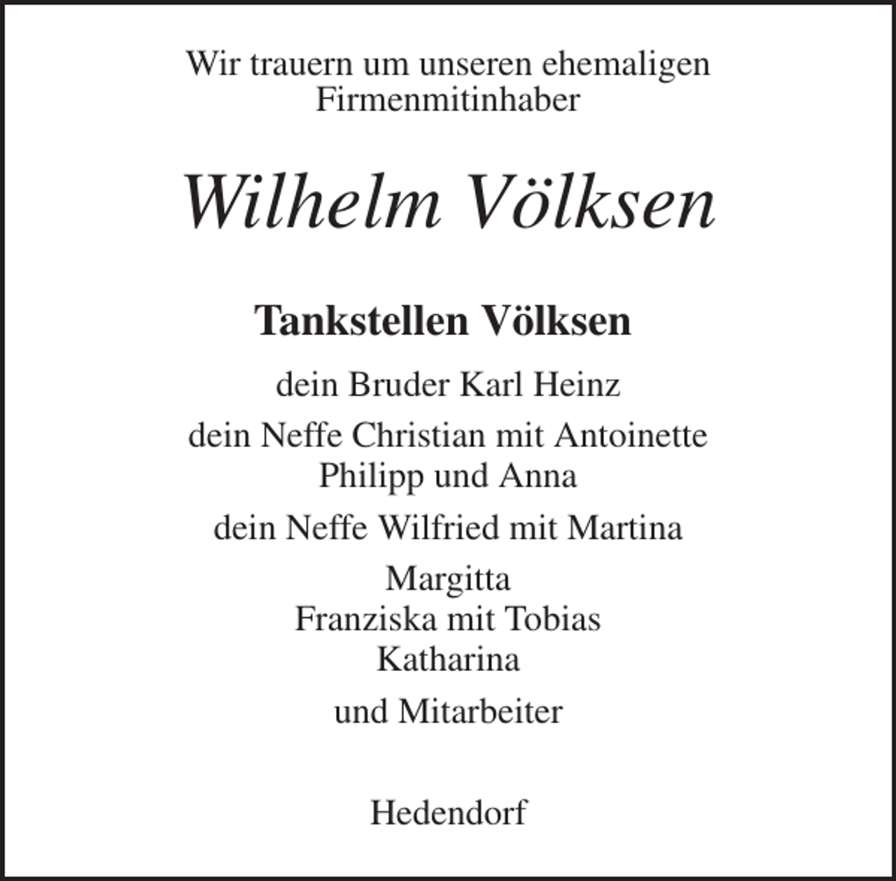 <p>Wir trauern um unseren ehemaligen<br />Firmenmitinhaber<br />Wilhelm Völksen<br />Tankstellen Völksen<br />dein Bruder Karl Heinz<br />dein Neffe Christian mit Antoinette<br />Philipp und Anna<br />dein Neffe Wilfried mit Martina<br />Margitta<br />Franziska mit Tobias<br />Katharina<br />und Mitarbeiter<br />Hedendorf</p>