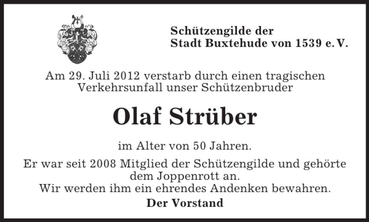 <p>Schützengilde der<br />Stadt Buxtehude von 1539 e. V.<br />Am 29. Juli 2012 verstarb durch einen tragischen<br />Verkehrsunfall unser Schützenbruder</p><p>Olaf Strüber<br />im Alter von 50 Jahren.<br />Er war seit 2008 Mitglied der Schützengilde und gehörte<br />dem Joppenrott an.<br />Wir werden ihm ein ehrendes Andenken bewahren.<br />Der Vorstand</p>