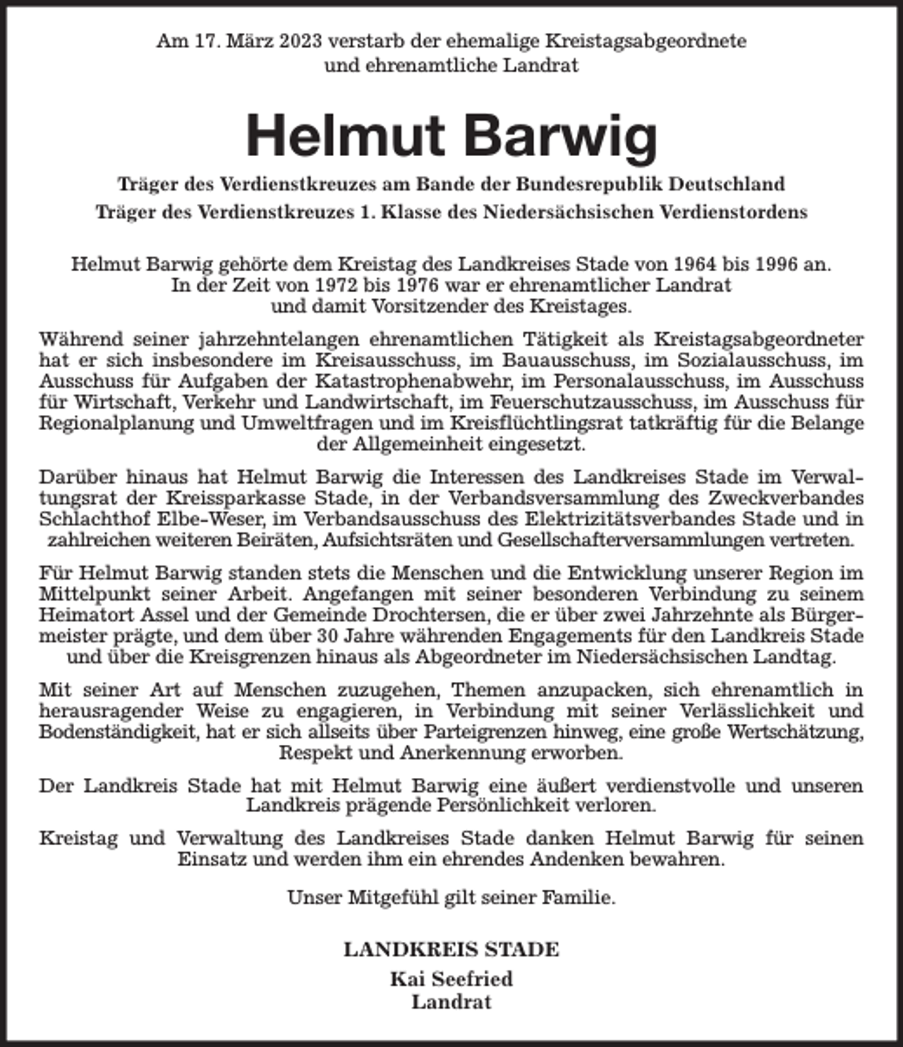 <p>Am 17. März 2023 verstarb der ehemalige Kreistagsabgeordnete<br />und ehrenamtliche Landrat<br />Helmut Barwig<br />Träger des Verdienstkreuzes am Bande der Bundesrepublik Deutschland<br />Träger des Verdienstkreuzes 1. Klasse des Niedersächsischen Verdienstordens<br />Helmut Barwig gehörte dem Kreistag des Landkreises Stade von 1964 bis 1996 an.<br />In der Zeit von 1972 bis 1976 war er ehrenamtlicher Landrat<br />und damit Vorsitzender des Kreistages.<br />Während seiner jahrzehntelangen ehrenamtlichen Tätigkeit als Kreistagsabgeordneter hat er sich insbesondere im Kreisausschuss, im Bauausschuss, im Sozialausschuss, im Ausschuss für Aufgaben der Katastrophenabwehr, im Personalausschuss, im Ausschuss für Wirtschaft, Verkehr und Landwirtschaft, im Feuerschutzausschuss, im Ausschuss für Regionalplanung und Umweltfragen und im Kreisflüchtlingsrat tatkräftig für die Belange<br />der Allgemeinheit eingesetzt.<br />Darüber hinaus hat Helmut Barwig die Interessen des Landkreises Stade im Verwaltungsrat der Kreissparkasse Stade, in der Verbandsversammlung des Zweckverbandes Schlachthof Elbe-Weser, im Verbandsausschuss des Elektrizitätsverbandes Stade und in zahlreichen weiteren Beiräten, Aufsichtsräten und Gesellschafterversammlungen vertreten.<br />Für Helmut Barwig standen stets die Menschen und die Entwicklung unserer Region im Mittelpunkt seiner Arbeit. Angefangen mit seiner besonderen Verbindung zu seinem<br />Heimatort Assel und der Gemeinde Drochtersen, die er über zwei Jahrzehnte als Bürgermeister prägte, und dem über 30 Jahre währenden Engagements für den Landkreis Stade und über die Kreisgrenzen hinaus als Abgeordneter im Niedersächsischen Landtag.<br />Mit seiner Art auf Menschen zuzugehen, Themen anzupacken, sich ehrenamtlich in<br />herausragender Weise zu engagieren, in Verbindung mit seiner Verlässlichkeit und<br />Bodenständigkeit, hat er sich allseits über Parteigrenzen hinweg, eine große Wertschätzung,<br />Respekt und Anerkennung erworben.<br />Der Landkreis Stade hat mit Helmut Barwig eine äußert verdienstvolle und unseren Landkreis prägende Persönlichkeit verloren.<br />Kreistag und Verwaltung des Landkreises Stade danken Helmut Barwig für seinen<br />Einsatz und werden ihm ein ehrendes Andenken bewahren.<br />Unser Mitgefühl gilt seiner Familie.<br />LANDKREIS STADE<br />Kai Seefried<br />Landrat</p>
