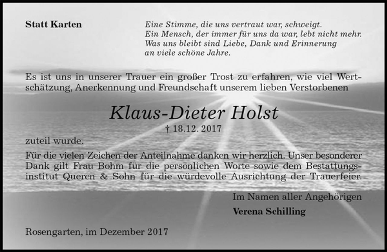 <p>Statt Karten<br />Eine Stimme, die uns vertraut war, schweigt.<br />Ein Mensch, der immer für uns da war, lebt nicht mehr.<br />Was uns bleibt sind Liebe, Dank und Erinnerung<br />an viele schöne Jahre.<br />Es ist uns in unserer Trauer ein großer Trost zu erfahren, wie viel Wert-<br />schätzung, Anerkennung und Freundschaft unserem lieben Verstorbenen<br />Klaus-Dieter Holst<br />† 18.12. 2017<br />zuteil wurde.<br />Für die vielen Zeichen der Anteilnahme danken wir herzlich. Unser besonderer<br />Dank gilt Frau Bohm für die persönlichen Worte sowie dem Bestattungs-<br />institut Queren &amp; Sohn für die würdevolle Ausrichtung der Trauerfeier.<br />Im Namen aller Angehörigen<br />Verena Schilling<br />Rosengarten, im Dezember 2017</p>