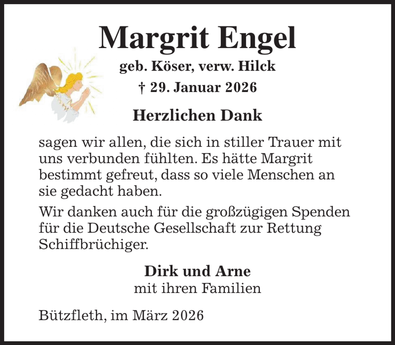 <p>Margrit Engel<br />geb. Köser, verw. Hilck<br />† 29. Januar 2026<br />Herzlichen Dank<br />sagen wir allen, die sich in stiller Trauer mit uns verbunden fühlten. Es hätte Margrit<br />bestimmt gefreut, dass so viele Menschen an sie gedacht haben.<br />Wir danken auch für die großzügigen Spenden für die Deutsche Gesellschaft zur Rettung Schiffbrüchiger.<br />Dirk und Arne<br />mit ihren Familien<br />Bützfleth, im März 2026</p>