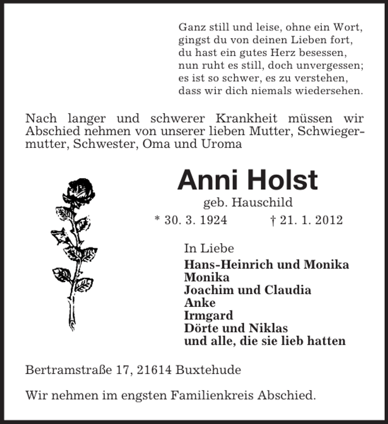 <p>Ganz still und leise, ohne ein Wort,<br />gingst du von deinen Lieben fort,<br />du hast ein gutes Herz besessen,<br />nun ruht es still, doch unvergessen;<br />es ist so schwer, es zu verstehen,<br />dass wir dich niemals wiedersehen.<br />Nach langer und schwerer Krankheit müssen wir<br />Abschied nehmen von unserer lieben Mutter, Schwieger-<br />mutter, Schwester, Oma und Uroma<br />Anni Holst<br />geb. Hauschild<br />* 30. 3. 1924 † 21. 1. 2012<br />In Liebe<br />Hans-Heinrich und Monika<br />Monika<br />Joachim und Claudia<br />Anke<br />Irmgard<br />Dörte und Niklas<br />und alle, die sie lieb hatten<br />Bertramstraße 17, 21614 Buxtehude</p><p>Wir nehmen im engsten Familienkreis Abschied.</p>
