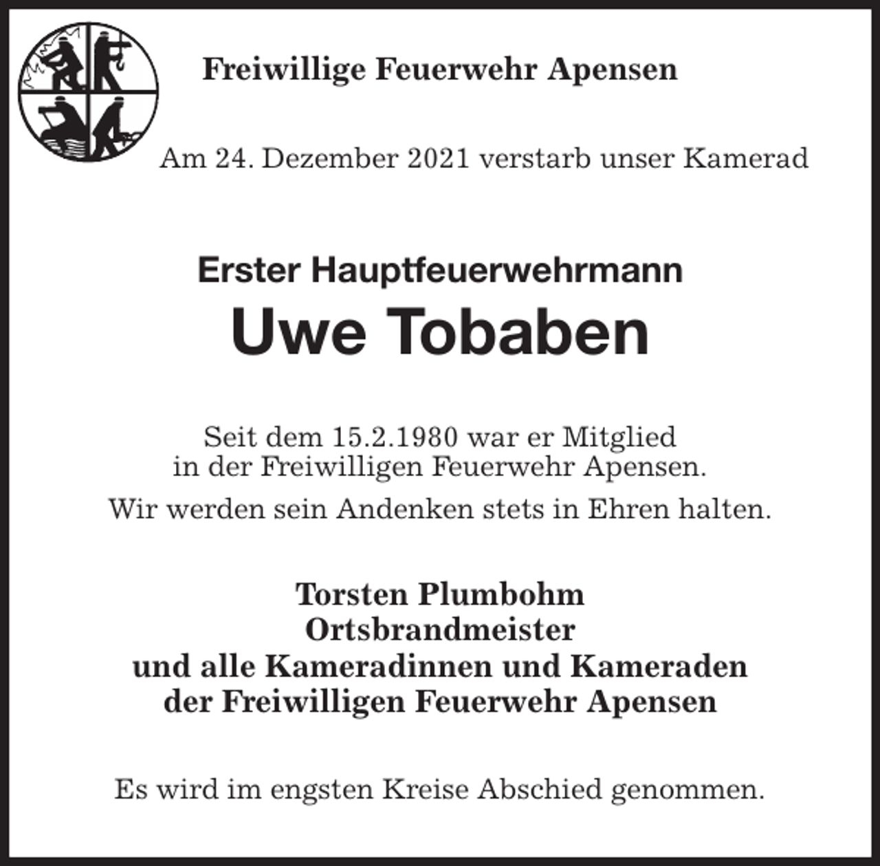 <p>Freiwillige Feuerwehr Apensen</p>
<p>Am 24. Dezember 2021 verstarb unser Kamerad<br />Erster Hauptfeuerwehrmann<br />Uwe Tobaben<br />Seit dem 15.2.1980 war er Mitglied<br />in der Freiwilligen Feuerwehr Apensen.<br />Wir werden sein Andenken stets in Ehren halten.<br />Torsten Plumbohm<br />Ortsbrandmeister<br />und alle Kameradinnen und Kameraden<br />der Freiwilligen Feuerwehr Apensen<br />Es wird im engsten Kreise Abschied genommen.</p>