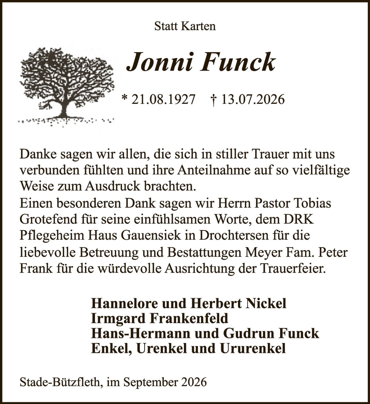 <p><strong>Statt Karten</strong></p><p><strong>Jonni Funck</strong></p><p>* 21.08.1927 † 13.07.2026</p><p>Danke sagen wir allen, die sich in stiller Trauer mit uns verbunden fühlten und ihre Anteilnahme auf so vielfältige Weise zum Ausdruck brachten.</p><p>Einen besonderen Dank sagen wir Herrn Pastor Tobias Grotefend für seine einfühlsamen Worte, dem DRK Pflegeheim Haus Gauensiek in Drochtersen für die liebevolle Betreuung und Bestattungen Meyer Fam. Peter Frank für die würdevolle Ausrichtung der Trauerfeier.</p><p><strong>Hannelore und Herbert Nickel<br>Irmgard Frankenfeld<br>Hans-Hermann und Gudrun Funck<br>Enkel, Urenkel und Ururenkel</strong></p><p>Stade-Bützfleth, im September 2026</p>