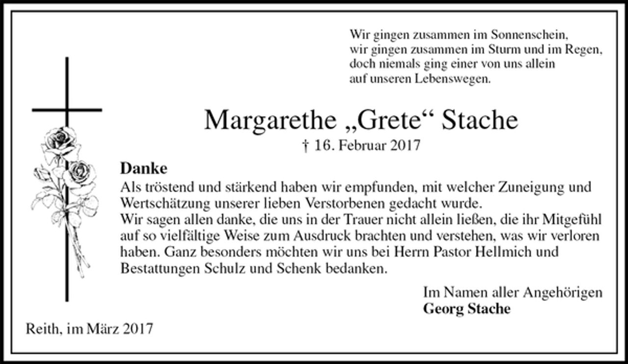 <p>Wir gingen zusammen im Sonnenschein,<br />wir gingen zusammen im Sturm und im Regen,<br />doch niemals ging einer von uns allein<br />auf unseren Lebenswegen.<br />Margarethe „Grete“ Stache<br />† 16. Februar 2017<br />Danke<br />Als tröstend und stärkend haben wir empfunden, mit welcher Zuneigung und Wertschätzung unserer lieben Verstorbenen gedacht wurde.<br />Wir sagen allen danke, die uns in der Trauer nicht allein ließen, die ihr Mitgefühl auf so vielfältige Weise zum Ausdruck brachten und verstehen, was wir verloren haben. Ganz besonders möchten wir uns bei Herrn Pastor Hellmich und<br />Bestattungen Schulz und Schenk bedanken.<br />Im Namen aller Angehörigen<br />Georg Stache<br />Reith, im März 2017</p>