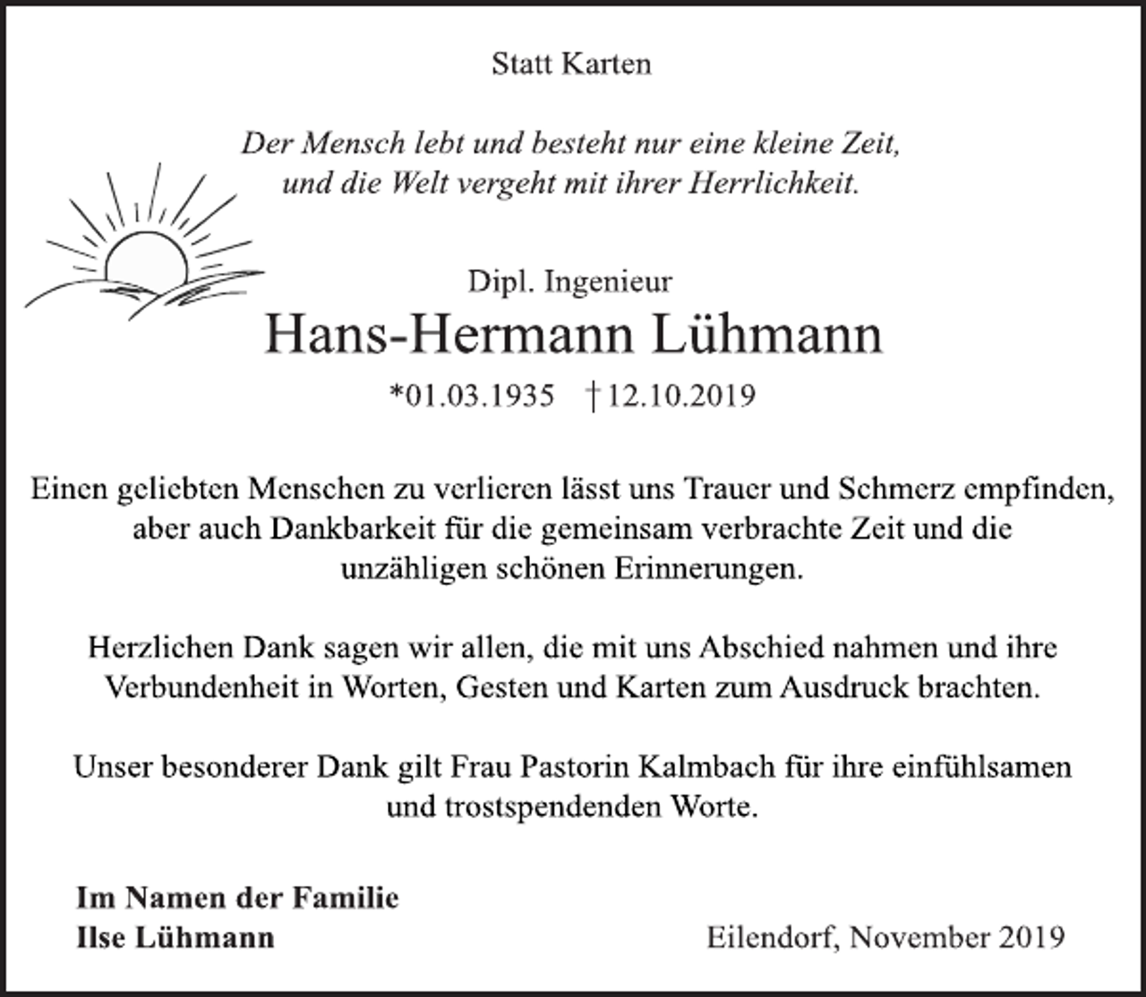 <p>Statt Karten<br />Der Mensch lebt und besteht nur eine kleine Zeit,<br />und die Welt vergeht mit ihrer Herrlichkeit.</p>
<p>Dipl. Ingenieur<br />Hans-Hermann Lühmann<br />*01.03.1935 12.12.2019</p>
<p>Einen geliebten Menschen zu verlieren lässt uns Trauer und<br />Schmerz empfinden, aber auch Dankbarkeit für die gemeinsam verbrachte Zeit und die unzähligen schönen Erinnerungen.</p>
<p>Herzlichen Dank sagen wir allen, die mit uns Abschied nahmen<br />und ihre Verbundenheit in Worten, Gesten und Karten zum<br />Ausdruck brachten.</p>
<p>Unser besonderer Dank gilt Frau Pastorin Kalmbach für ihre<br />einfühlsamen und trostspendenden Worte.</p>
<p>Im Namen der Familie<br />Ilse Lühmann</p>
<p>Eilendorf, November 2019</p>