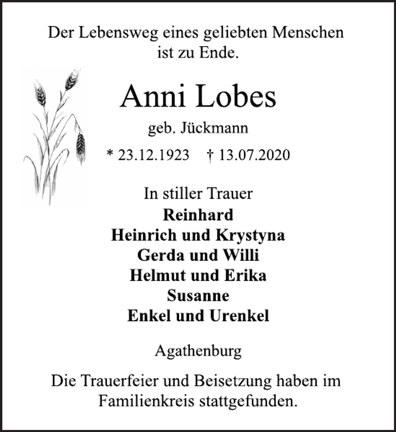 <p>Der Lebensweg eines geliebten Menschen<br />ist zu Ende.<br />Anni Lobes<br />geb. Jückmann<br />* 23.12.1923 † 13.07.2020<br />In stiller Trauer<br />Reinhard<br />Heinrich und Krystyna<br />Gerda und Willi<br />Helmut und Erika<br />Susanne<br />Enkel und Urenkel<br />Agathenburg<br />Die Trauerfeier und Beisetzung haben im<br />Familienkreis stattgefunden.</p>