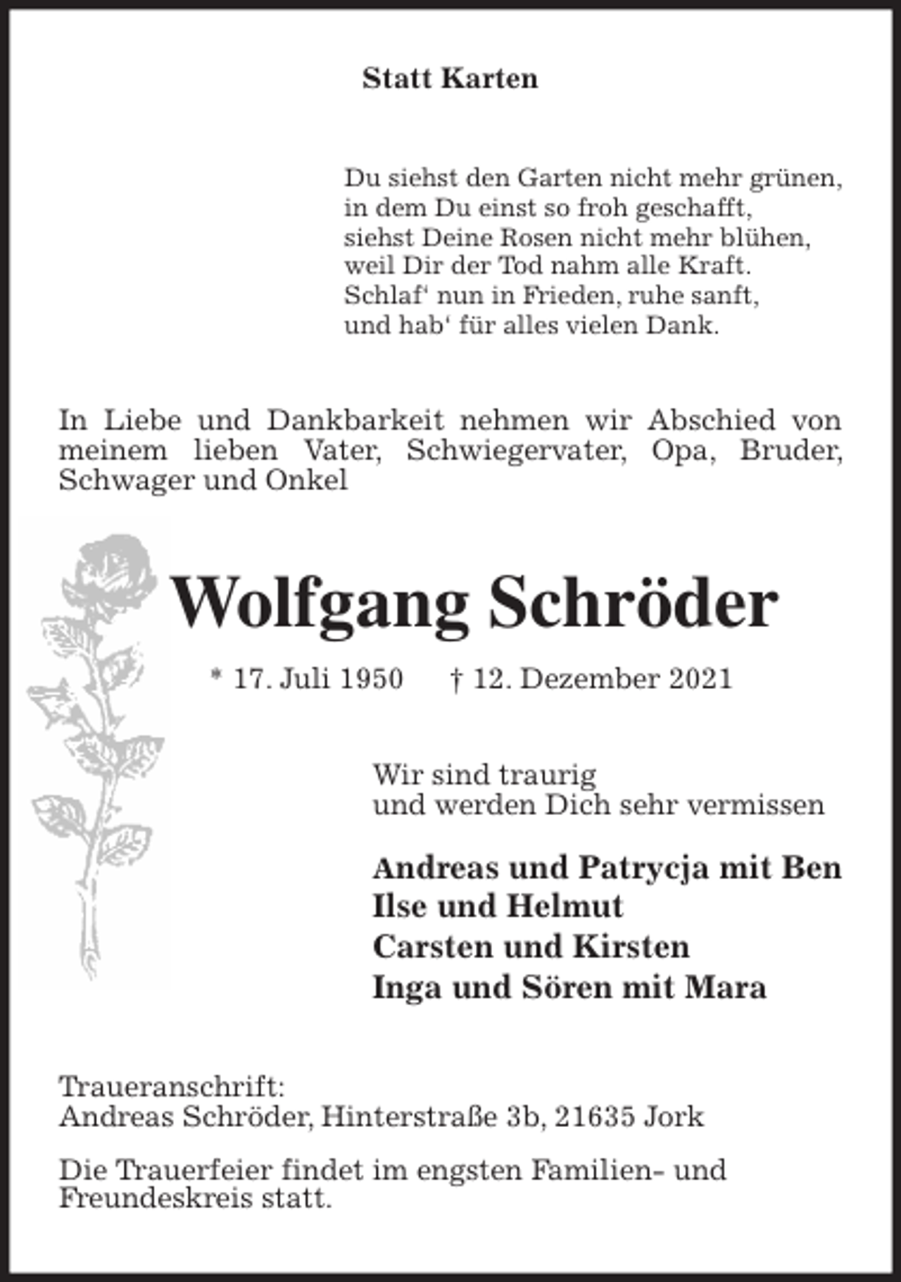 <p>Statt Karten<br />Du siehst den Garten nicht mehr grünen,<br />in dem Du einst so froh geschafft,<br />siehst Deine Rosen nicht mehr blühen,<br />weil Dir der Tod nahm alle Kraft.<br />Schlaf' nun in Frieden, ruhe sanft,<br />und hab' für alles vielen Dank.<br />In Liebe und Dankbarkeit nehmen wir Abschied von meinem lieben Vater, Schwiegervater, Opa, Bruder, Schwager und Onkel<br />Wolfgang Schröder<br />* 17. Juli 1950 † 12. Dezember 2021<br />Wir sind traurig<br />und werden Dich sehr vermissen<br />Andreas und Patrycja mit Ben<br />Ilse und Helmut<br />Carsten und Kirsten<br />Inga und Sören mit Mara<br />Traueranschrift:<br />Andreas Schröder, Hinterstraße 3b, 21635 Jork<br />Die Trauerfeier findet im engsten Familien- und<br />Freundeskreis statt.</p>