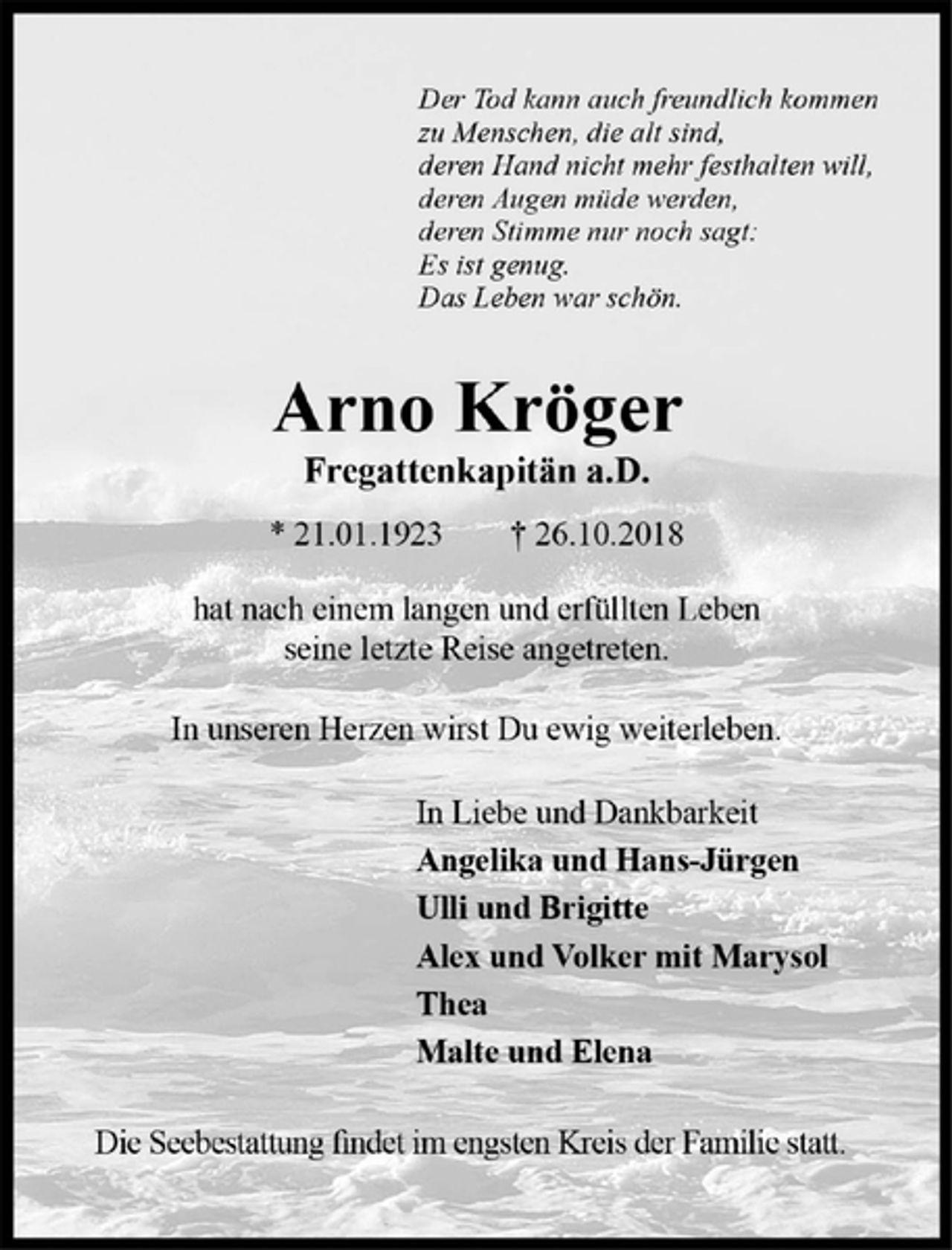 <p>Der Tod kann auch freundlich kommen<br />zu Menschen, die alt sind,<br />deren Hand nicht mehr festhalten will,<br />deren Augen müde werden,<br />deren Stimme nur noch sagt:<br />Es ist genug.<br />Das Leben war schön.<br />Arno Kröger<br />Fregattenkapitän a.D.<br />*21.01.1923 + 26.10.2018<br />hat nach einem langen und erfüllten Leben seine letzte Reise angetreten.<br />In unserem Herzen wirst Du ewig weiterleben.<br />In Lieben und Dankbarkeit<br />Angelika und Hans-Jürgen<br />Ulli und Brigitte<br />Alex und Volker mit Marysol<br />Thea<br />Malte und Elena<br />Die Seebestattung findet im engsten Kreis der Familie statt.</p>