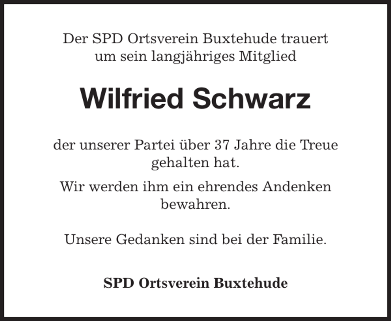 <p>Der SPD Ortsverein Buxtehude trauert<br />um sein langjähriges Mitglied<br />Wilfried Schwarz<br />der unserer Partei über 37 Jahre die Treue<br />gehalten hat.<br />Wir werden ihm ein ehrendes Andenken<br />bewahren.</p><p>Unsere Gedanken sind bei der Familie.<br />SPD Ortsverein Buxtehude</p>